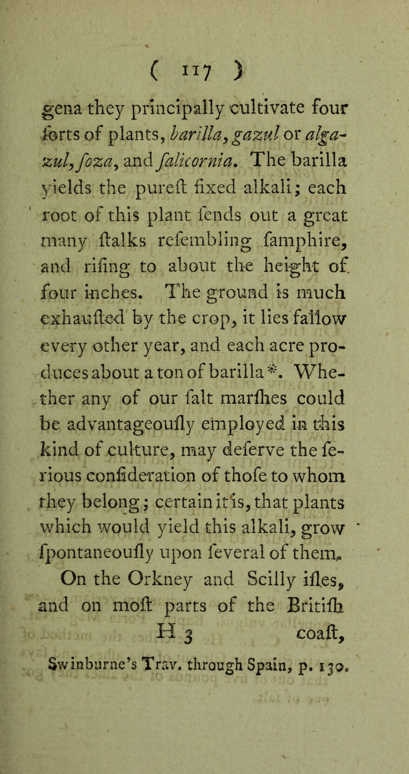 ( IT7 ) gena they principally cultivate four forts of plants, barilla, gazul or alga~ zulyfoza, and falkornia. The barilla yields the pureft fixed alkali; each root of this plant fends out a great many ftalks refembling famphire, and rifing to about the height of four Hiehes. The ground is much exhaufted by the crop, it lies fallow every other year, and each acre pro- duces about a ton of barilla*. Whe- ther any of our fait marfhes could be advantageoufly employed in this kind of culture, may deferve the fe- rious confideration of thofe to whom they belong; certain itis, that plants which would yield this alkali, grow fpontaneoufly upon feveral of them. On the Orkney and Scilly ifl,es, and on moll parts of the Britilh H 3 coaft, Swinburne’s Trav. through Spain, p. ijo.