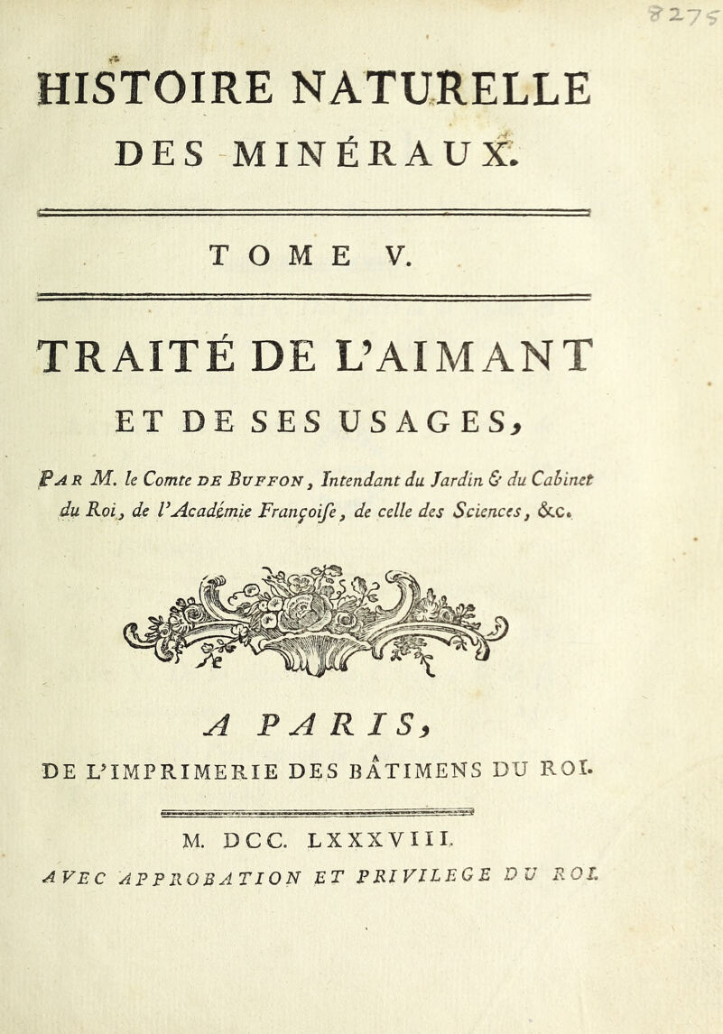 HISTOIRE NATURELLE DES MINÉRAUX. TOME V. TRAITÉ DE L’AIMANT ET DE SES USAGES, ?A R M. le Comte de Buffon , Intendant du Jardin & du Cabinet du Roi j de VAcadémie Françoife, de celle des Sciences, &.C» A PA R I S, DE L’IMPRIMERIE DES BATIMENS DU ROI. M. DCC. LXXXVIII. AVEC APPROBATION ET PRIVILEGE DU P.OL