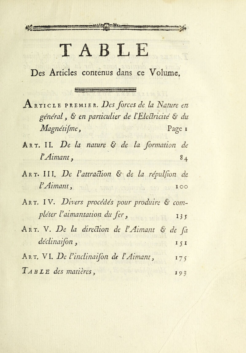 TABLE Des Articles contenus dans ce Volume, AkT.CBEP* emie r. Des forces de la Nature en général > & en particulier de l'Electricité & du Magnétifme, Page i Art. IL De la nature & de la formation de F Aimant 9 84 Art. III. De U attraction & de la répulfîon de F Aimant y 100 Art. IV. Divers procédés pour produire & com- pléter Vaimantation du fer , 13 j Art. V. De la direction de VAimant & de fa déclinaifon 9 15 1 Art. VI. De rinclinaifon de l'Aimant3 175 Ta ble des matières5 1 0 j