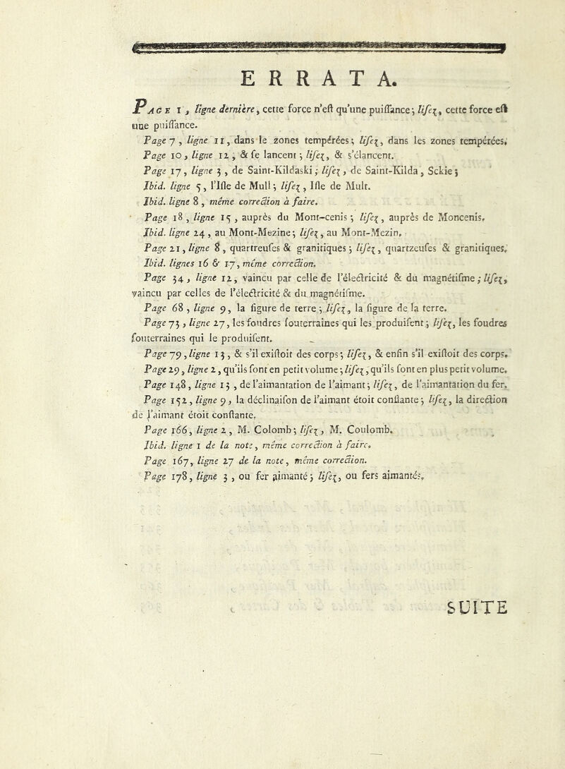 ERRATA. Page i , Vigne dernière, cette force n’eft qu’une pui(Tance-, lifci, cette force efl tune puiflance. Page 7 , ligne ir, dans le zones tempérées; lifci-, dans les zones tempérées, Page io y ligne iz , & Ce lancent ; Hfe\, & s’élancent. Page 17, ligne 3 , de Saint-Kildaski ; life[t de Saint-Kilda, Sckie > Ibid, ligne 5, TIfle de MulT, life{, Ifie de Mult. Ibid, ligne 8 , meme correction à faire. Page 18 , ligne 15 , auprès du Mont-cenis ; life{, auprès de Moncenis. Ibid, ligne 24 , au Mont-Mezine; /r/q, au Mont-Mezin, P âge 21, ligne 8, quartreufes & granitiques; life\, quartzeufes & granitiques, Ibid, lignes 16 & 17, meme correction. Page 34, ligne iz, vaincu par celle de l’éleélricité & du magnétifme ; ///q, vaincu par celles de l’éleélricité & du magnétifme. jPage 68 , ligne 9, la figure de terre ; Ufe\y la figure de la terre. Page 73 y ligne 27, lesfoudres fouterraines qui les produifent ; lijè{, les foudrea fouterraines qui le produifent. Page 79 , ligne 13 , & s’il exifioit des corps ; lifei, & enfin s’il exifioit des corps. Page 29, ligne Z, qu’ils font en petit volume \life{, qu’ils font en plus petit volume. Page 148 , ligne 13 , de l’aimantation de l’aimant; Ufe{, de l'aimantation du fer, Page 152, ligne 9, la déclinaifon de l’aimant étoit confiante ; Hfe{, la direction de l’aimant étoit confiante. Page 166, ligne z y M. Colomb; Hfe\, M. Coulomb. Ibid, ligne 1 de la note, même correction h faire» Page 167, ligne Z~] de la note y même correction. Page 1783 ligne 3 , ou fer aimanté; Hfii> ou fers aimantés. SUITE