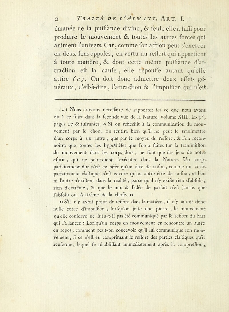 émanée de la puiffance divine, ôl feule elle a fuffi pour produire le mouvement &. toutes les autres forces qui animent l’univers. Car, comme fon aéïion peut s’exercer en deux fens oppofés, en vertu du reflort qui appartient à toute matière, & dont cette même puiffance d’at- tradion eft la caufe , elle rêpouffe autant qu’elle attire (a). On doit donc admettre deux effets gé- néraux , c’eft-à-dire, l’attraction 6c l’impulfion qui n’eft ( a ) Nous croyons néceflàire de rapporter ici ce que nous avons dit à ce fujet dans la fécondé vue de la Nature, volume XIII, i/z-4.0, pages 17 & luivantes. u Si on réfléchit à la communication du mou- vement par le choc, on fentira bien qu'il ne peut fe tranfmettre d’un corps à un autre , que par le moyen du reflort, & l’on recon- noîtra que toutes les hypothèfes que Ton a faites fur la tranfmiflïon du mouvement dans les corps durs , ne font que des jeux de notre efprit , qui ne pourroienf s’exécuter dans la Nature. Un corps parfaitement dur n’efl: en effet qu'un être de raifon, comme un corps parfaitement élaftique n’efl; encore qu’un autre être de raifon -, ni l’un ni l’autre n’exiftent dans la réalité, parce qu’il n’y exifte rien d’abfolu , rien d’extrême , & que le mot & l’idée de parfait n’efl jamais que l’abfolu ou l*extrême de la chofe. » <« S’il n’y avoit point de retfort dans la matière, il n’y aurait donc nulle force d’impulhcn -, lorfqu’on jette une pierre , le mouvement qu'elle conferve ne lui a-t-il pas été communiqué par !e reflort du bras qui l’a lancée ? Lorfqu’un corps en mouvement en rencontre un autre en repos, comment peut-on concevoir qu’il lui communique fon mou- vement , fl ce n’eft en comprimant le reflort des parties élafliques qu’il renferme, lequel fe rétabliflant immédiatement après la compreffion s