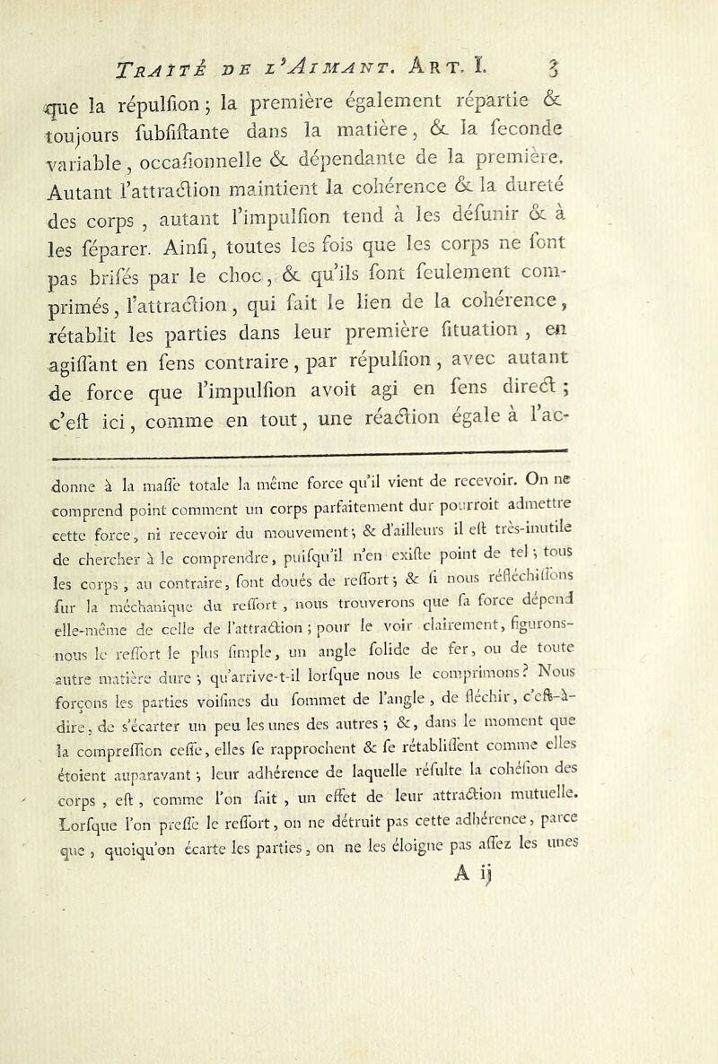 que îa répulfion ; la première également répartie & toujours fubfiftante dans la matière , &. la ieconde variable, occasionnelle & dépendante oe la premieie. Autant l’attraélion maintient la cohérence & la dureté des corps , autant 1 irnpuliion tend a les defiiAi 01 a les féparer. Ainfi, toutes les fois que les corps ne font pas brifes par le choc, & qu iis font feulement com- primés, 1 attraction, qui fait le lien de la coheience, rétablit les parties dans leur première fituation , en agiffant en fens contraire, par repullion, avec autant de force que fimpullion avoit agi en fens direct 5 c’eft ici, comme en tout, une réaétion égale à l’ac- donne à la malle totale la même force qu’il vient de recevoir. On ne comprend point comment un corps parfaitement dur poerroit admettie cette force, ni recevoir du mouvement-, & d’ailleurs il e(t très-inutile de chercher à le comprendre, puifqu’il n’en exifte point de tel-, tous les corps , au contraire, font doués de r effort -, & h nous réfléchi lions fur la méchanique du reffort , nous trouverons que fa force dépend elle-même de celle de l’attraélion ; pour le voir clairement, figurons- nous le reffort le plus fimple, un angle folide de fer, ou de toute autre matière dure*, qu’arrive-t-il lorlque nous le compiimons? Nous forçons les parties voifmes du fommet de 1 angle , de fléchit, ceft-üt- dire. de s’écarter un peu les unes des autres -, &, dans le moment que la compreffion ceffe, elles fe rapprochent & fe rétabliffent comme elles étoient auparavant -, leur adhérence de laquelle refulte la coheiion des corps , eft , comme l’on fait , un effet de leur attraction mutuelle. Lorfque l’on preffê le reffort, on ne détruit pas cette adhéicnce, p.uce que , quoiqu’on écarte les parties, on ne les éloigne pas affez les unes A y