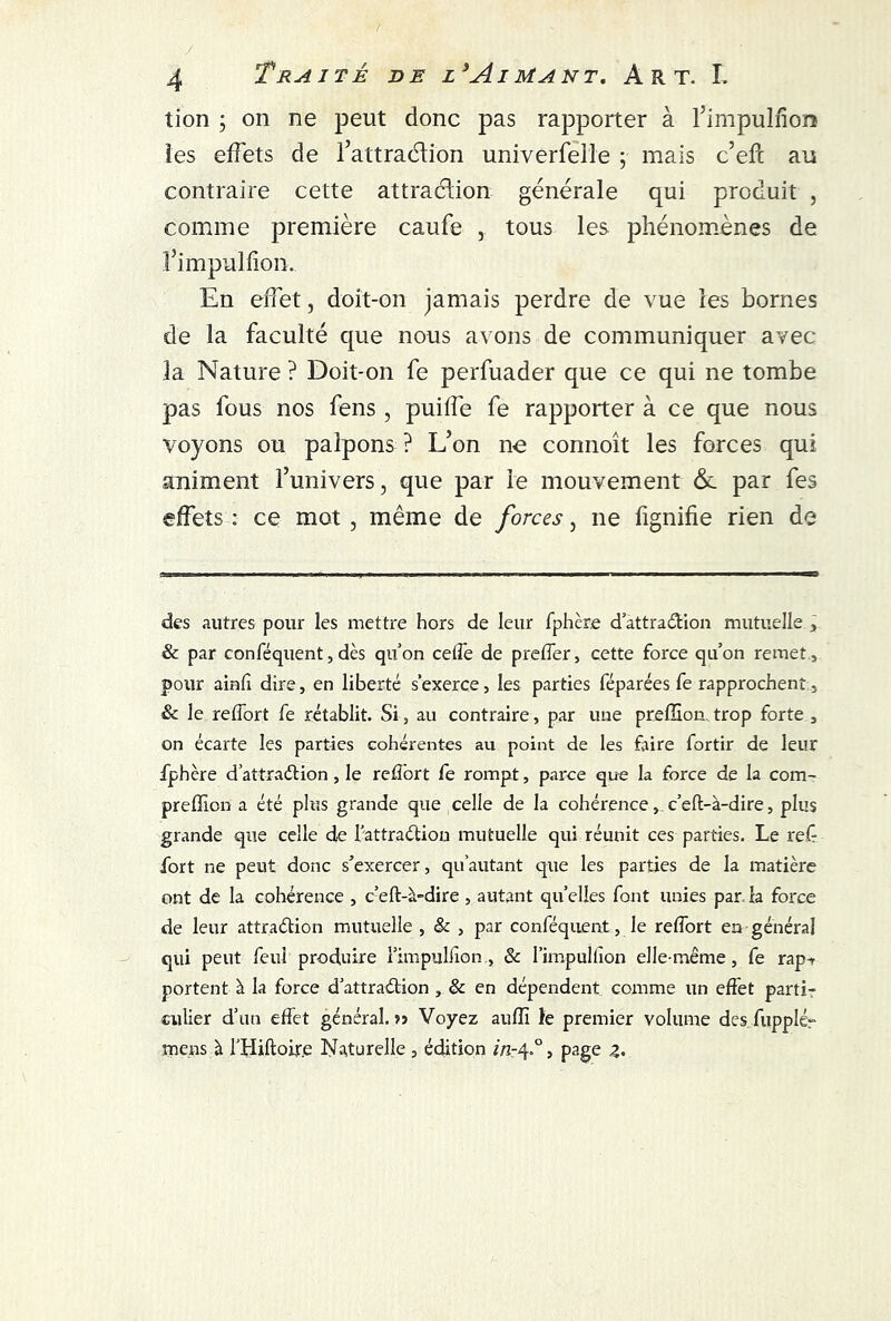 tion ; on ne peut donc pas rapporter à l’impulfion les effets de l’attraélion univerfelle ; mais c’efc au contraire cette attraction générale qui produit , comme première caufe , tous les phénomènes de fimpulfion. En effet, doit-on jamais perdre de vue les bornes de la faculté que nous avons de communiquer avec la Nature ? Doit-on fe perfuader que ce qui ne tombe pas fous nos fens , puiffe fe rapporter à ce que nous voyons ou palpons ? L’on ne connoît les forces qui animent l’univers, que par le mouvement & par fes effets : ce mot , même de forces, ne fignifie rien de des autres pour les mettre hors de leur fphère d’attraCtion mutuelle , & par conféquent, dès qu’on edfe de prefler, cette force qu’on remet , pour ainfi dire, en liberté s'exerce, les parties féparées fe rapprochent, & le reffort fe rétablit. Si, au contraire, par une preffion trop forte , on écarte les parties cohérentes au point de les faire fortir de leur fphère d’attraétion, le reffort fe rompt, parce que la force de la com- preffion a été plus grande que celle de la cohérence, c’eft-à-dire, plus grande que celle de l’attraélion mutuelle qui réunit ces parties. Le ref fort ne peut donc s’exercer, qu autant que les parties de la matière ont de la cohérence , c’eft-à-dire , autant quelles font unies par.la force de leur attraction mutuelle , & , par conféquent, le reffort en général qui peut feul produire l’impulfton., & l’impullîon elle-même, fe rap-r portent à la force d’attraCtion , & en dépendent comme un effet parti- culier d’un effet général. >j Voyez auflî le premier volume des fupplér mens à l’Hiftoir.e Naturelle 3 édition in-4.0, page z•