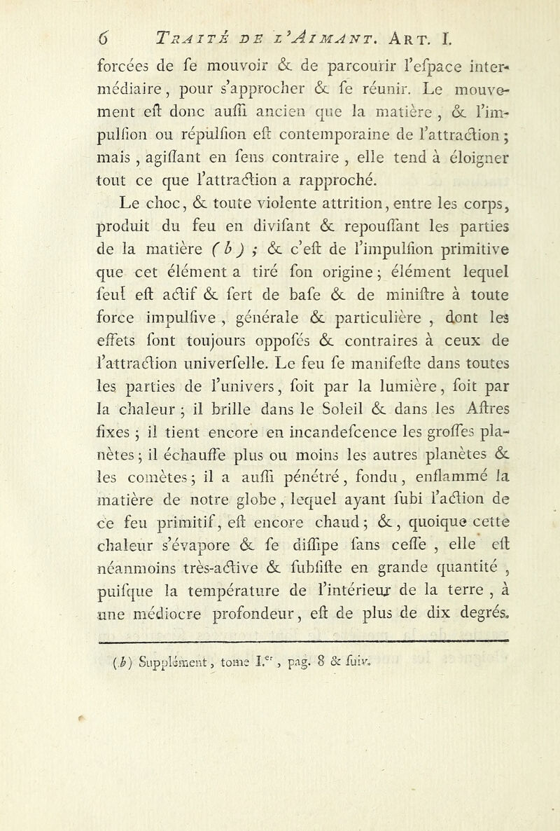 forcées de fe mouvoir & de parcourir l’efpace inter- mediaire , pour s’approcher &. fe réunir. Le mouve- ment eft donc auffi ancien que la matière , & l’im- pulfion ou répulfion eft contemporaine de l’attraction ; mais , agiflant en feus contraire , elle tend à éloigner tout ce que l’attraélion a rapproché. Le choc, & toute violente attrition, entre les corps, produit du feu en divifant & repouffant les parties de la matière ( b ) ; & c’eft de l’impullion primitive que cet élément a tiré fon origine ; élément lequel feu! eft aélif & fert de bafe & de miniftre à toute force impulfive , générale &. particulière , dont les effets font toujours oppofés &. contraires à ceux de l’attraélion univerfelle. Le feu fe manifefte dans toutes les parties de l’univers, foit par la lumière, foit par la chaleur ; il brille dans le Soleil &. dans les Aftres fixes ; il tient encore en incandefcence les groffes pla- nètes ; il échauffe plus ou moins les autres planètes &. les comètes ; il a aufii pénétré, fondu, enflammé la matière de notre globe, lequel ayant fubi l’aélion de ce feu primitif, eft encore chaud; &, quoique cette chaleur s’évapore <3c fe diflipe fans ceffe , elle eft néanmoins très-aélive & fubfifte en grande quantité , puifque la température de l’intérieur de la terre , à une médiocre profondeur, eft de plus de dix degrés. (i) Supplément, tome I.er , pag. 8 & fuir.