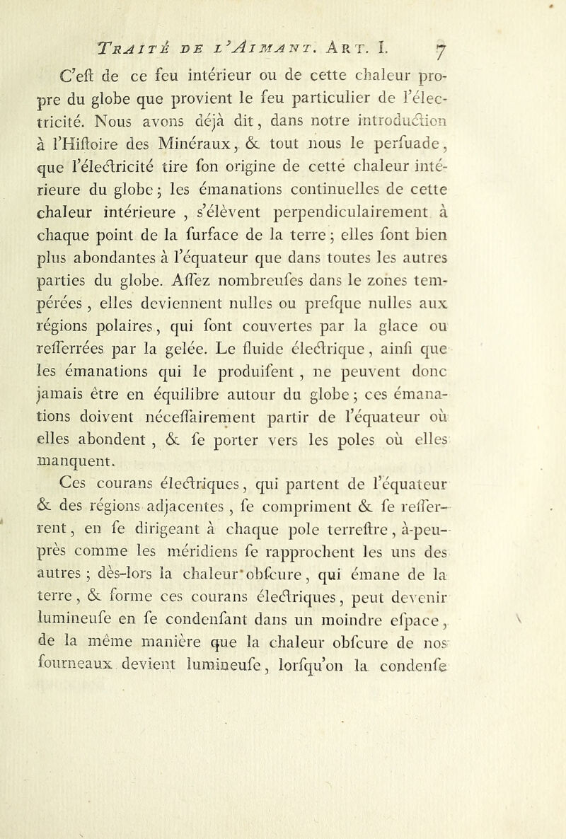 C’efl: de ce feu intérieur ou de cette chaleur pro- pre du globe que provient le feu particulier de l’élec- tricité. Nous avons déjà dit, dans notre introduction à l’Hiftoire des Minéraux, & tout nous le perfuade, que l’électricité tire fon origine de cette chaleur inté- rieure du globe ; les émanations continuelles de cette chaleur intérieure , s’élèvent perpendiculairement à chaque point de la furface de la terre ; elles font bien plus abondantes à l’équateur que dans toutes les autres parties du globe. Allez nombreufes dans le zones tem- pérées , elles deviennent nulles ou prefque nulles aux régions polaires, qui font couvertes par la glace ou relferrées par la gelée. Le fluide éleétrique, ainfi que les émanations qui le produifent, ne peuvent donc jamais être en équilibre autour du globe ; ces émana- tions doivent néceiïàirement partir de l’équateur où elles abondent , <$c fe porter vers les pôles où elles manquent. Ces courans électriques, qui partent de l’équateur & des régions adjacentes , fe compriment &. fe refler- rent, en fe dirigeant à chaque pôle terreftre, à-peu- près comme les méridiens fe rapprochent les uns des autres; dès-lors la chaleur’obfcure, qui émane de la terre, <$c forme ces courans électriques, peut devenir lumineufe en fe condenfant dans un moindre efpaee, de la même manière que la chaleur obfcure de nos fourneaux devient lumineufe, lorfqu’on la condenfe