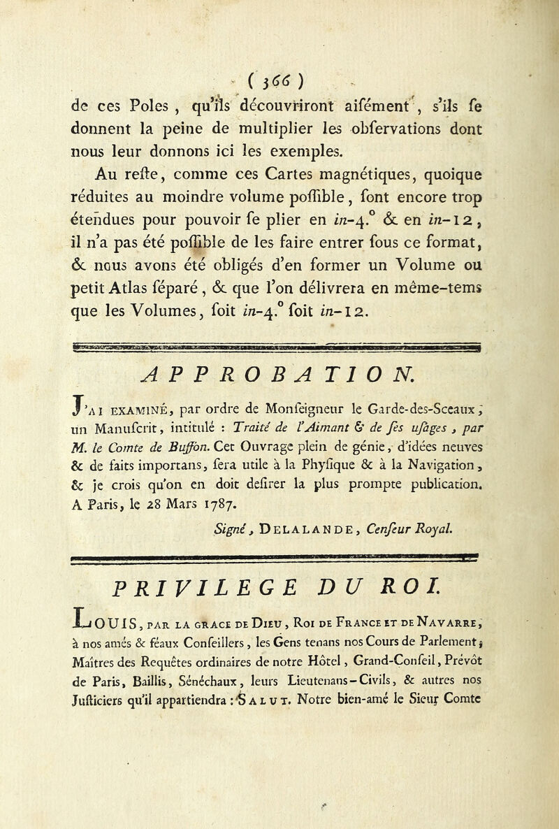 ( 3 66 ) de ces Pôles , qu’ils découvriront aifément , s’ils fe donnent la peine de multiplier les obfervations dont nous leur donnons ici les exemples. Au relie, comme ces Cartes magnétiques, quoique réduites au moindre volume poffible, font encore trop étendues pour pouvoir fe plier en z/z-4.0 6c en z/2-12, il n’a pas été poffible de les faire entrer fous ce format, 6c nous avons été obligés d’en former un Volume ou petit Atlas féparé, 6c que l’on délivrera en même-tems que les Volumes, foit in-4° foit in-12. A P P R O B A Tl O N. Kl examiné, par ordre de Monieigneur le Garde-des-Sceaux; un Manufcrit, intitulé : Traité de l’Aimant & de fis ujages , par M. le Comte de Buffàn. Cet Ouvrage plein de génie, d'idées neuves & de faits importans, fera utile à la Phyfique & à la Navigation, & je crois qu’on en doit deilrer la plus prompte publication. A Paris, le 28 Mars 1787. Signé , DeLALANDE, Cenjeur Royal. PRIVILEGE DU ROI. Louis, rAR LA GRACE de Dieu, Roi de France et de Navarre, à nos amés & féaux Confeillers, les Gens tenans nos Cours de Parlement! Maîtres des Requêtes ordinaires de notre Hôtel, Grand-Confeil, Prévôt de Paris, Baillis, Sénéchaux, leurs Lieutenans - Civils, & autres nos Jufticiers qu’il appartiendra rS a l u t. Notre bien-amé le Sieuir Comte