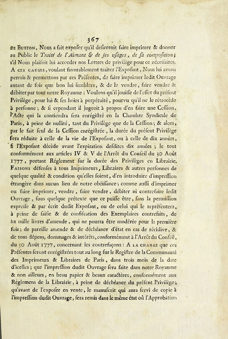 3^7 Ce Buffon, Nous a fait expofer qu’il defreroit faire imprimer & donner au Public le Traité de l’Aimant & de Jes ufages, de fa compoftion} s’il Nous plaifoit lui accorder nos Lettres de privilège pour ce néceffaires. A ces causes , voulant favorablement traiter l'Expofant, Nous lui avons permis & permettons par ces Préfentes, de faire imprimer ledit Ouvrage autant de fois que bôn lui femblera, & de le vendre, faire vendre & débiter par tout notre Royaume : Voulons qu’il jouitfe de l’effet du préfent Privilège , pour lui & fes hoirs à perpétuité , pourvu qu'il ne le rétrocède à perfonne-, & fi cependant il jugeoit à propos d’en faire une Ceflion, l’Aàe qui la contiendra fera enrégiftré en la Chambre Syndicale de Paris, à peine de nullité, tant du Privilège que de la Ceflion -, & alors » par le fait feul de la Ceflion enrégiftrée , la durée du préfent Privilège fera réduite à celle de la vie de l’Expofant, ou à celle de dix années, fi l’Expofant décède avant l’expiration defdites dix années *, le tout conformément aux articles IV & V de l’Arrêt du Confeil du 30 Août 1777 , portant Réglement fur la durée des Privilèges en Librairie. Faisons défenfes h tous Imprimeurs t Libraires & autres perfonnes de quelque qualité & condition qu’elles foient, d’en introduire d’impreflion étrangère dans aucun lieu de notre obéiffance •, comme auffi d’imprimer ou faire imprimer, vendre , faire vendre, débiter ni contrefaire ledit Ouvrage , fous quelque prétexte que ce puiffe être, fans la permiffion cxprefle & par écrit dudit Expofant, ou de celui qui le repréfentera, à peine de faifie & de confifcation des Exemplaires contrefaits, de fax mille livres d’amende , qui ne pourra être modérée pour la première fois •, de pareille amende & de déchéance d’état en cas de récidive, & de tous dépens, dommages & intérêts, conformément à l’Arrêt du Confeil, du 30 Août 1777, concernant les contrefaçons: A la charge que ces Préfentes feront enrégiftrées tout au long fur le Regiftre de la Communauté des Imprimeurs & Libraires de Paris, dans trois mois de la date d’icelles ; que l’impreflion dudit Ouvrage fera faite dans notre Royaume & non ailleurs, en beau papier & beaux caractères, confonnément aux Réglemens de la Librairie, à peine de déchéance du préfent Privilège > qu’avant de l’expofer en vente, le manuferit qui aura fervi de copie à l’impreffion dudit Ouvrage, fera remis dans le même état où l’Approbation