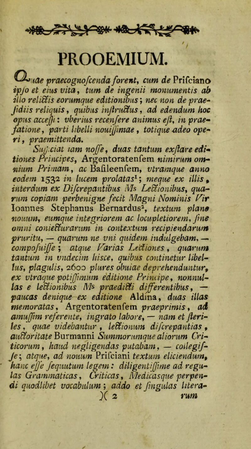 PROOEMIUM. ^^’iae praecognofcenda forent, cum de Prifciano ipjo et eius vita, tum de ingenii monumentis ab illo relidtis eorumque editionibus; nec non de prae^ fidiis reliquis, quibus injirudtus, ad edendum hoc opus acceQi: vberius recenfere animus eji, in prae^ jationeparti libelli noui(/imae, tot i que adeo ope- ri , praemittenda. Sui]-dat lam nojfe, duas tantum exflare edi- tiones Principes, Argentoratenfem nimirum om- nium Primam, ac Bafileenfetn, vtramque anno eodem 1532 in lucem prolatas^; meque ex illis ^ interdum ex Difcrepantibus Ms LeSlionibus, qua- rum copiam perbenigne fecit Magni Nominis l^ir loannes Stephanus Bernardus^, textum plano tiouum, eumque integriorem ac locupletiorem, f ne omni conie&urarum in contextum recipiendarum pruritu, — quarum ne vni quidem indulgebam, — compofuijfe ; atque Icarias Leiiiones, quarum tantum in vndecim hisce, quibus continetur libel- lus, plagulis, 2600 plures obuiae deprehenduntur, ex vtraque poti fimum editione Primipe, nonnul- las e leUionibus Ms praediSfi differentibus, — paucas denique ex editione Aldina, duas illas memoratas, ArgentoT&tenfem praeprimis, ad amufftm referente, ingrato labore, — nam et Jleri- les, quae videbantur , ledtionum difcrepantias , audior itate Bmrmani Summorumque aliorum Cri- ticorum , haud negligendas putabam, — coilegif- Je\ atque, ad noiium Prifciani textum eliciendum, hanc efje fequutum legem: diligenti (fime ad regu- las Grammaticas, Criticas, Medicasque perpen- di quodlibet vocabulum; addo et Jingulas litera- X 2 rum