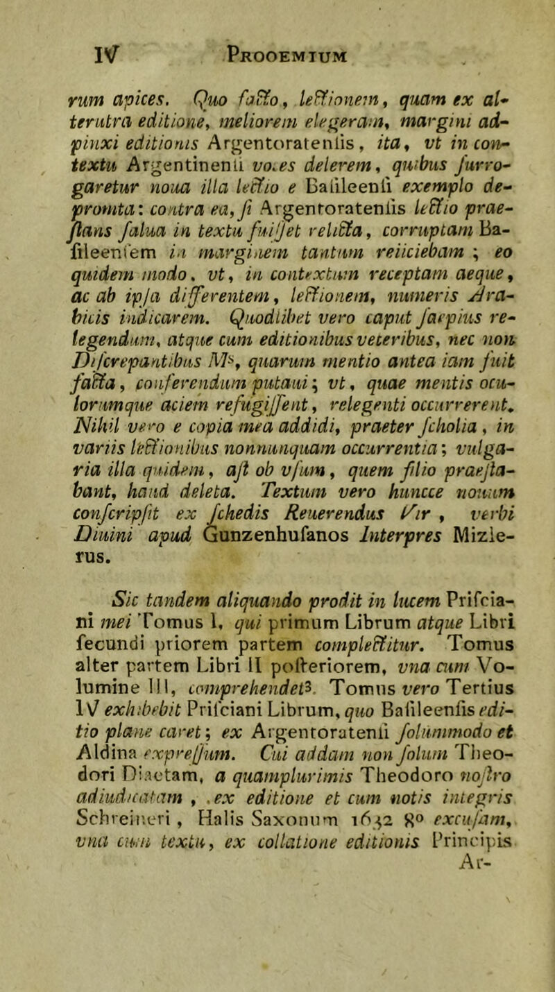 rum apices. Quo foB^o, lei^innem, qiiam ex al- tenitra editione, meliorem elegeram, margim ad- jpinxi editionis Argontor&ieniis , ita, vt in conr- textu Argentinenii vo.es delerem, qwbus Jurro- garetur noua illa lecfio e Balileenli exemplo de- <promta: contra ea,Ji Argenroratenlis le&io prae- jlans falua in textu fuiijet reli£ia, corruptam Ba- fileeniem in marginem tantum reiiciebam ; eo quidem modo. vt, in contrxtum receptam aeque, ac ab ipja digerentem, leffionem, numeris Jlra- hicis indicarem, Quodlibet vero caput Jacpius re- tegendum, atque cum editionibus veteribus, nec non Difcrepantibus M^, quarum mentio antea iam fuit fatHa, conferendum putaui; vt, quae mentis ocu- lorumque aciem refugijfent, relegenti occurrerent,. Nihil vero e copia med addidi, praeter Jcholia , in variis leffionilnis nonnutiquam occurrentia; vulga- ria illa quidem, aji ob vfum, quem filio prae.jla- bant, haud deleta. Textum vero htincce nonum conferipfit ex fchedis Reuerendus t^ir , verbi Diuini apud Gunzenhufanos Interpres Mizie- rus. Sic tandem aliquando prodit in tiuem Prifeia- ni mei Tomus 1, qui primum Librum atque Libri fecundi priorem partem completitur. Tomus alter partem Libri 11 pofreriorem, vna cum Vo- lumine 111, comprehendet^. Tomus i;^ro Tertius IV exhibebit Prilciani Librum, Baiileenfis^-rf/- tio plane caret; ex Argentoratenli folummodo et Aldina expre[]nm. Cui addam non folum Tlieo- dori D iactam, a quamplurimis Theodoro nojlro adiud/catam , .ex editione et cum notis integris Schreir.eri, Halis Saxonnm S» excufam, vna cwn textu, ex collatione editionis Principis Ar-