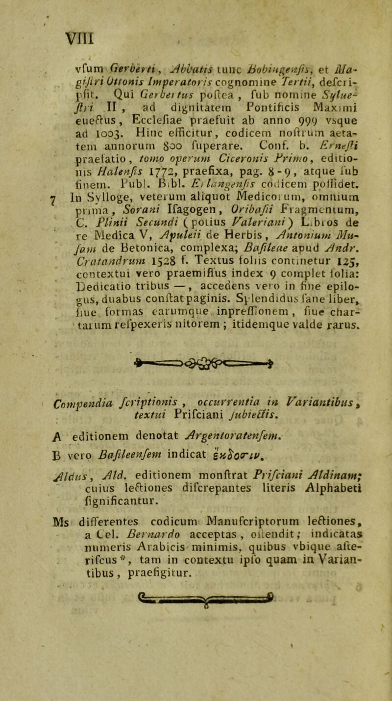 vfum Gerbekti, jibbatis luiic hobiugeitjh, et AIa~ gijiri Uttonis Imperatoris cognomine Tertii, defcii- pfit. Qui Gerbeitus pofica , fub nomme Sylue- ftri II , ad dignitatem Pontificis Maximi eueflus, Ecclefiae praefuit ab anno 999 vsque ad 1003. Hinc efficitur, codicem noftrum aeta- tem annorum 800 fuperare. Conf. b. Ernefli praefatio, tomo operum Ciceronis Erinio, editio- nis Halenfis 1772, praefixa, pag. 8-9, atque iub finem. Pubi. Bibl. Ei langenjis codicem pplfidet. 1 In Sylloge, veterum aliquot Medicoium, omnium pnma , Sorani Ifagogeii, Oribajii Fragmcnium, C. Plinii Secundi (potius Valeriani') L.bios de re Medica V, Jlpuleii de Herbis, Antonium Mu^ Jam de Betonica, complexa; Bafileae apud Bndr. Cratandrmn 1528 f* Textus foliis continetur 125, contextui vero praemiflus index 9 complet folia: Dedicatio tribus —, accedens vero in fine epilo- «us, duabus conftatpaginis. Splendidus fane liber, fiue formas earunique inpreffionem, fiuectiar- taium relpexeris nitorem ; itidenique valde rarus. Compendia fcriptionis , occurrentia in Variantibus ^ textui Prifciani jubieUis. A editionem denotat Argentoratenfem. B vero Bafileenfem indicat ix^oo^ta, Aldus, Aid. editionem monfirat Prifciani Aldinam; cuius leftiones difcrepantes literis Alphabeti fignificantur. Ms differentes codicum IVIanufcriptorum leftiones, a Lel. Bernardo acceptas, oiiendit; indicatas numeris Arabicis minimis, quibus vbique afte- rifcus’', tam in contextu ipfo quam in Varian- tibus , praefigitur.