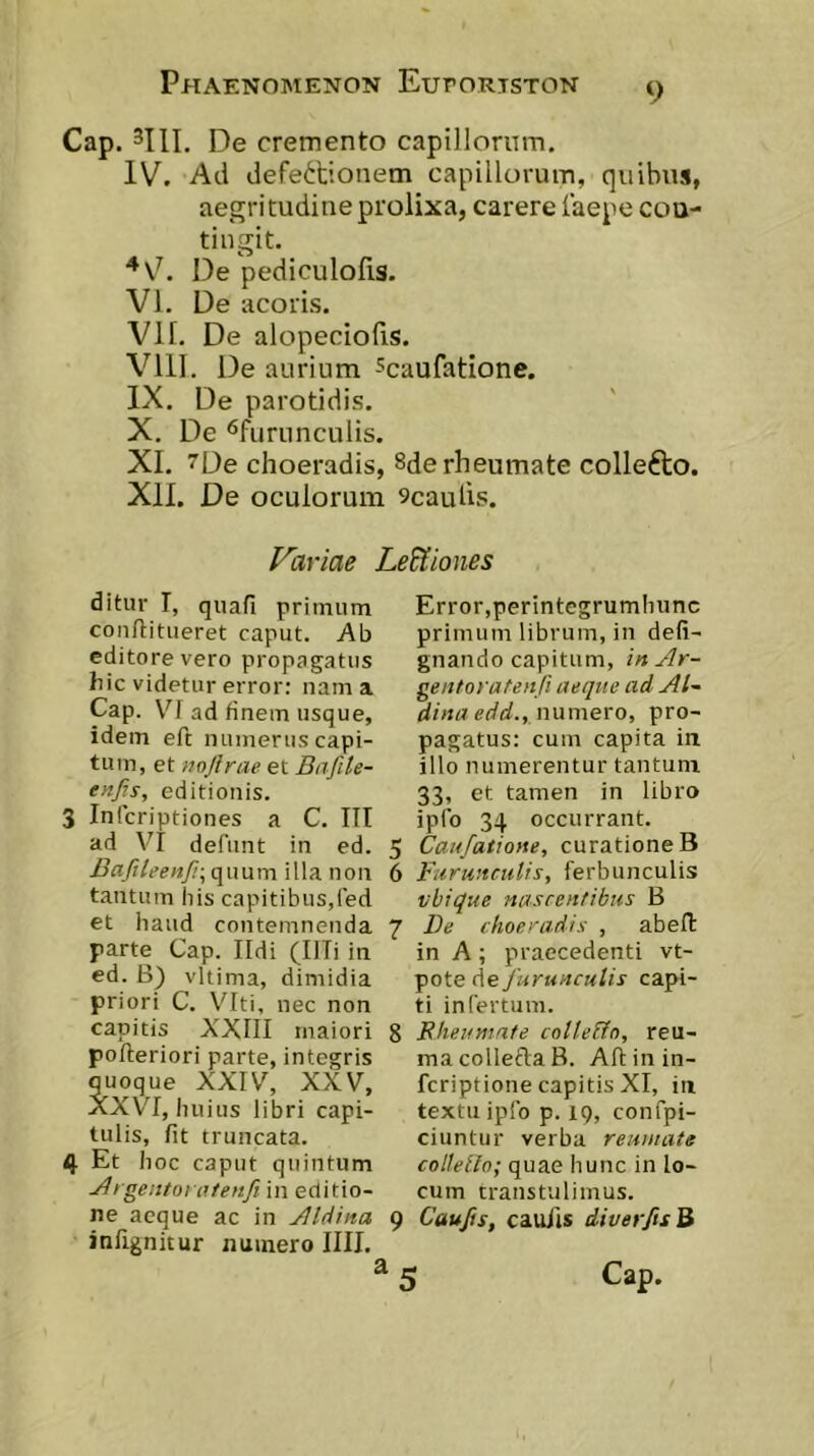 Cap. De cremento capillorum. IV. Ad defettionem capillorum, quibus, aegritudine prolixa, carere faepe con- tingit. De pediculolis. VI. De acoris. VII. De alopeciofis. VIII. De aurium ^caufatione. IX. De parotidis. X. De *5furunculis. XI. 7De choeradis, 8de rheumate collefto. XII. De oculorum 9caulis. Variae Leaiones ditur I, quafi primum conftitiieret caput. Ab editore vero propagatus hic videtur error: nam a Cap. VI ad finem usque, idem eft numerus capi- tum, et twjlrae et Bafile- enjis, editionis. 3 Infcriptiones a C. III ad V'I defnnt in ed. Bafileenfr, quum illa non tantum liis capitibus,fed et haud contemnenda parte Cap. Ildi (Illi in ed. B) vltima, dimidia priori C. \'Iti, nec non capitis XXIII maiori polleriori parte, integris quoque XXIV, XXV, XXVI, huius libri capi- tulis, fit truncata. 4 Et hoc caput quintum Jligentoi atenfi in editio- ne aeque ac in Aldina inlignitur numero IIII. Error,perintegrumhunc primum librum, in defi- gnando capitum, in Ar- gentoratenU aeque ad Al~ dinaedd., nwmero, pro- pagatus: cum capita in illo numerentur tantum 33, et tamen in libro ipfo 34 occurrant. 5 Caufatione, curatione B 6 Furunculis, ferbunculis vbique nascentibus B 7 De choeradis , abeft in A ; praecedenti vt- pote die furunculis capi- ti infertum. 8 Bheumafe cotteFfn, reu- macolledaB. Allinin- fcriptione capitis XI, in textu ipfo p. 19, confpi- ciuntur verba reumate colleUo; quae hunc in lo- cum transtulimus. 9 Caujis, caulis diverfisB ^ 5 Cap.