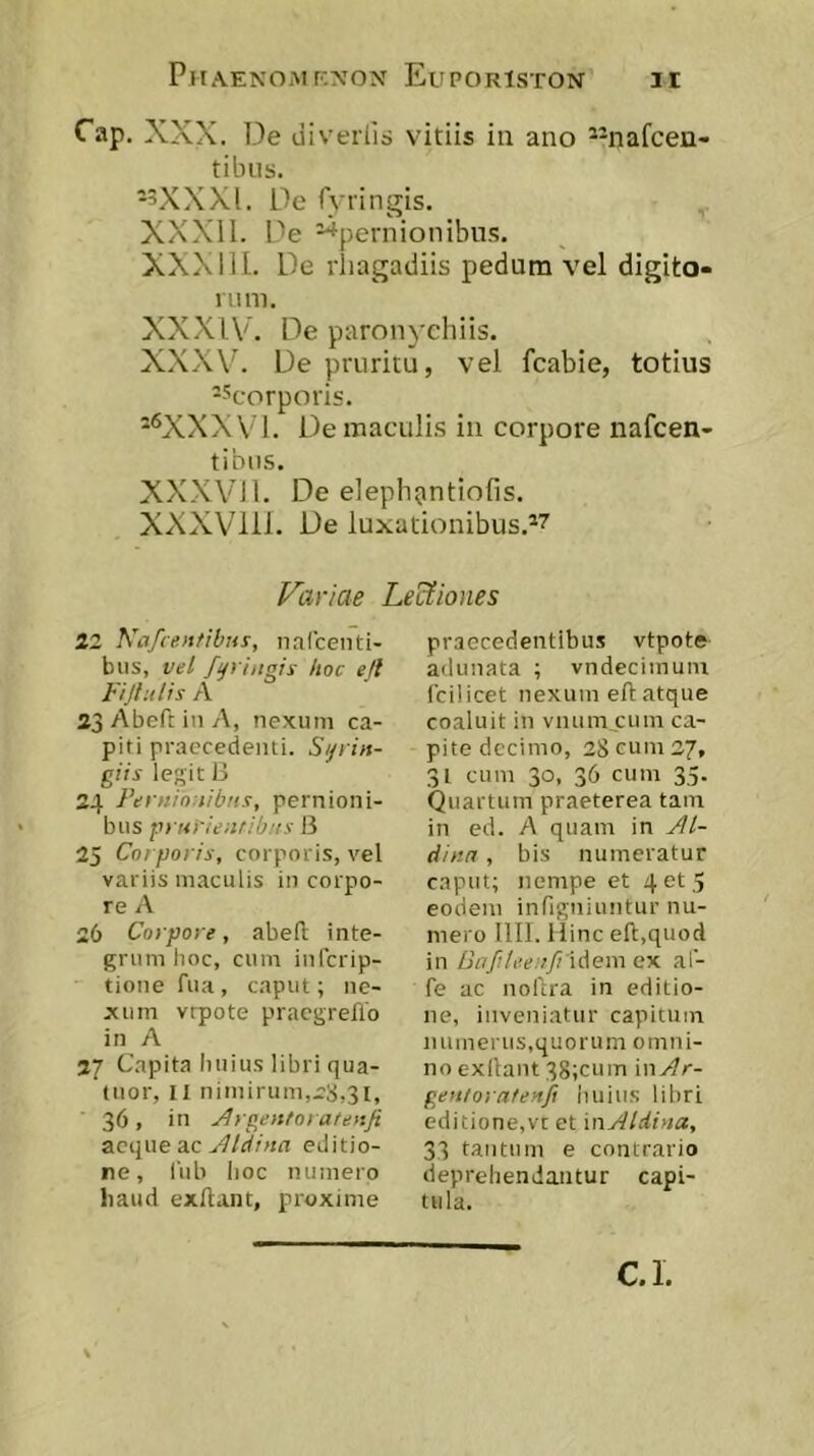 Cap, XXX. De liiverlis vitiis in ano *-nafcen- tibus. -3XXXL De fyringis. XXXll. De ^pernionibus. XXX ni. De rhagadiis pedum vel digito- nini. XXXIV. De paronychiis. XXXV^ De pruritu, vel fcabie, totius --''corporis. -'^XXXVl. De maculis in corpore nafcen- tibiis. XXXVil. De elephantiofis. XXXVlll. De luxationibus.*^ Variae Lectiones 22 Ka/centibHs, nafcenti- biis, vel fijringis hoc efl Fijlulis A 23Abefi:inA, nexum ca- piti praecedenti. S/jrin- giis legit 3 24 Fernio:tibii.'!, pernioni- bus p> ur/eiifib/is B 25 Corporis, corporis, vel variis maculis in corpo- re A 26 Corpore, abefl inte- grum lioc, cum infcrip- tioue fua, caput; ne- xum vrpote praegreflo in A 27 Capita Imius libri qua- tuor, II nimirum,rS,3i, 36, in Flrgentorateuji aeque ac editio- re, liib lioc numero liaud exftant, proxime praecedentibus vtpote adunata ; vndecimuin fcilicet nexum eft atque coaluit in vnum cum ca- pite decimo, 28 cum 27, 31 cum 30, 36 cum 35. Quartum praeterea tam in ed. A quam in Jlt- dinn, bis numeratur caput; nempe et 4 et 5 eodem infigniuntur nu- mero Illi. Hinc efl,quod in Bafilee:>fi'\Aem e%. af- fe ac noftra in editio- ne, inveniatur capitum numerus,quorum omni- no exllant 38;cum '\nAr- gentornteyifi huius libri editione,vt et 'mAldina, 33 tantum e contrario deprehendantur capi- tula. C.l.