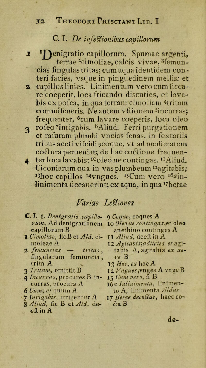 C. L De infe&ionibus capillorum 1 *J)enigratio capillorum. Spumae argenti, terrae -cimoliae, calcis vivae, ^femun- cias fingulas tritas; cum aqua identidem con- teri facies, vsque in pinguedinem mellis; et 2 capillos linies. Linimentum vero cum Lcca- re coeperit, loca fricando discuties, et lava- bis expofca, in qua terram cimoliam ^tritam commifcLieris. Ne autem vftionem ^incurras; frequenter, <^cum lavare coeperis, loca oleo 2 rofeo^inrigabis. ^Aliud. ferri purgationem et rafuram plumbi vncias fenas, in fextariis tribus aceti vifcidi 9Coque, vt ad medietatem coftura perueniat; de haccoftione frequen- 4 ter loca lavabis: *°oleo ne contingas. “Aliud. Ciconiarum oua in vas plutnbeum “agitabis; *3hoc capillos '‘‘tvngues. *sCum vero ^^«in- linimenta liccauerint; ex aqua, in qua ^^betae Dariae Le&iones C. T. I. Denigratio capiHo- rum. Ad denigrationem capillorum B 1 Cimoliae, ficB et Aid. ci- moleae A 2 fenmncias — tritas, lingularum femiimcia, trila A ^ 3 Tritam, omittit B 4procures B in- curras, procura A 6 Cttm', vt quum A 7 Inrigabis, irricentur A 8 Aliud, fic B et Aid. de- eft in A 9 Coque, coques A 10 Oleo IIe contingas,et ole» anethino continges A 11 Aliud, deeft in A \2 Agitabis-,adiicies c/agi- tabis A, agitabis ex ae- re B 13 Hoc, ex hoc A 14 Fng74es,ynges. A vngeB 15 Cum vero, fi B 16« Inlinimenta, linimen- to A, linimenta Aldus 17 Betae decoSae, haec co- da B de-