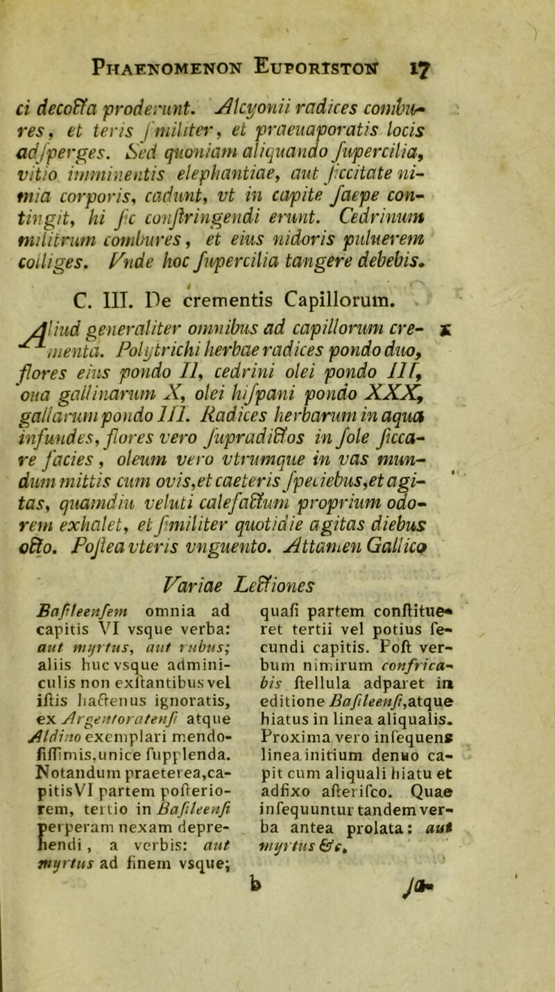 ti decodfa proderunt. Alcyonii radices combio- res, et teris / militer, et praeuaporatis locis adfperges. Sed quoniam aliquanao fuperciiia, vitio imminentis elephantiae, aut Jkcitate ni- mia corporis, cadunt, vt in capite Jaepe con- tingit, hi Jk conjlr i rigendi erunt. Cedrinum militnim combures, et eius nidoris puluerem colliges, f^nde hoc fnpercilia tangere debebis. C. III. De crementis Capillorum. Aliud generaliter omnibus ad capillorum cre- menta. Folytrichi herbae radices pondo duo, fores eius pondo II, cedrini olei pondo IH, ‘oua gallinarum X, olei hijpani pondo XXX, gallarum pondo 111. Radices herbarum in aqua infundes, flores vero Jupradiffos in fole fcca- re facies, oleum vero vtrumque in vas mun- dum mittis cum ovis,et caeteris fpeuebus,et agi- tas, quamdiu veluti calefaUum proprium odo- rem exhalet, etfmiliter quotidie agitas diebus oSto. Pojieavteris vnguento. Attamen Gallica Variae Lebfiones Bafileenfem omnia ad capitis VI vsque verba: aut nufftus, aut rubus; aliis huc vsque admini- culis non exftantibus vel illis iiaftenus ignoratis, ex Argeittoratenfi atque Atdino exemplari mendo- liflimis,unice fupplenda. Notandum praeterea,ca- pitisVI partem pofterio- rem, tertio in Bafileenfi erperam nexam depre- endi, a verbis: aut tayrtus ad finem vsque; quafi partem conftitue» ret tertii vel potius fe- cundi capitis. Poft ver- bum nimirum confrica- bis flellula adparet in editione BafileenJi,2Aq\ie hiatus in linea aliqualis. Proxima vero infequens linea initium denuo ca- pit cum aliquali hiatu et adfixo afterifeo. Quae infequuntur tandem ver- ba antea prolata: aui myrtus &c, J*- b