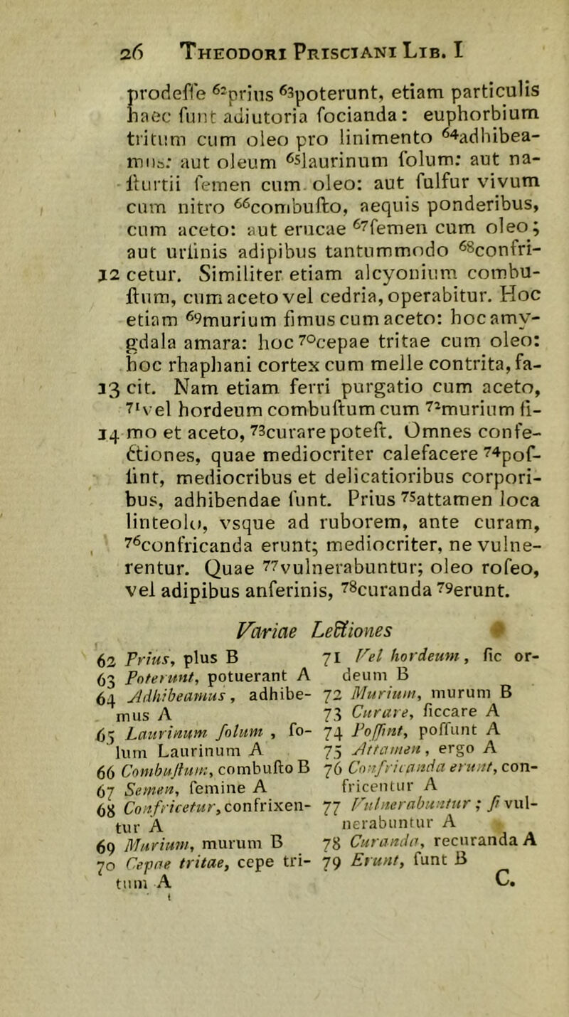 prodeffe ^-prins ®3poterunt, etiam particulis haec fuiit adiutoria focianda: euphorbium tritum cum oleo pro linimento ^^adhibea- iTiiis; aut oleum ^sJaurinnm (olum; aut na- liurtii femen cum oleo: aut fulfur vivum cum nitro ^^conibufto, aequis ponderibus, cnm aceto: aut erucae ^^femen cum oleo; aut uriinis adipibus tantummodo ^^confri- J2 cetur. Similiter etiam alcyonium combu- ftum, cum aceto vel cedria, operabitur. Hoc etiam ^^murium fimus cum aceto: hoc amy- gdala amara: hoc^ocepae tritae cum oleo: hoc rhaphani cortex cum meile contrita, fa- 33 cit. Nam etiam ferri purgatio cum aceto, 7‘vel hordeum combuftum cum ^imurium fi- 14 mo et aceto, 73curarepoteft. Omnes confe- ctiones, quae mediocriter calefacere 74pof- lint, mediocribus et delicatioribus corpori- bus, adhibendae funt. Prius ^Sattamen loca linteolo, vsque ad ruborem, ante curam, ^^confricanda erunt; mediocriter, ne vulne- rentur. Quae 77vulnerabuntur; oleo rofeo, vel adipibus anferinis, ^Scuranda 79erunt. Variae LeUiones # 63 plus B 71 Fel hordeum, fic or- 63 Poterunt, potuerant A deum B 64 Adhibeamus, adhibe- 72 Murium, murum B mus A 73 Curare, ficcare A /55 Laurinum, folum , fo- 74 Poffuit, poffunt A Ium Laurinum A 75 Attamen, ergo A 66 Cnmbujlum, combufto B 76 Confritanda erunt, con- 67 Semen, femine A fricentur A 68 Confricetur,conhixen- 11 Ftilnerabuntnr; Ji \\\\- tur A nerabuntur A 69 Murium, murum B 78 Curanda, recuranda A 70 Cepae tritae, cepe tri- 79 Erunt, funt B tum A C.