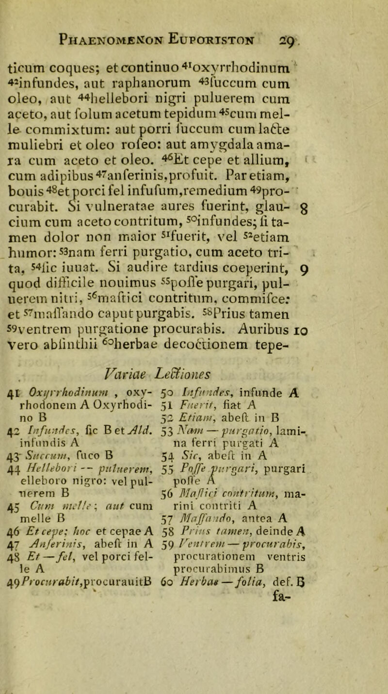 ticum coques; et continuo ^loxyrrhodinum '»*infundes, aut raphanorum ^sfuccum cum oleo, aut 44hellebori nigri puluerem cura aceto, aut folum acetum tepidum ^Sciim mei- le commixtum: aut porri luccum cumlatlie muliebri et oleo rofeo: aut amygdala ama- ra cum aceto et oleo. '•^Et cepe et allium, ‘ cum adipibus 47anferinis,profuit. Par etiam, bouis 48et porci fel infufum,remedium 49pro- curabit. Si vulneratae aures fuerint, glau- g cium cum aceto contritum, s°infundes;li ta- men dolor non maior ^^fuerit, vel s^etiam humor: 53nam ferri purgatio, cum aceto tri- ta, s^^lic iunat. Si audire tardius coeperint, 9 quod difficile nouimus ^Spoffe purgari, pul- uerem nitri, s^maftici contritum, commifce: et s^nialTando caput purgabis, sspnus tamen 59ventrem purgatione procurabis. Auribus 10 Vero ablinthii ^^herbae decotdonem tepe- Viiriae LeUiones 41 Oxijrrhodinum , oxy- rhodonein A Oxyrhodi- no B 42 Infundes, fic B et jlld. infundis A 43' Suerunt, fuco B 44 Hellebofi -- piilueretir, elleboro nigro: vel pul- uerem B 45 Cum ; aut cum meile B 46 Et cepe; hnc et cepae A 47 Jluferinis, abeft in A 48 Et—fel, vel porci fel- le A 49/’ron</'«i'/V,progurauitB 50 Infundes, infunde A 51 Fuerit, fiat A 52 Etiam, abeft in B 53 Niwt — purgatio, lami- na ferri purgati A 54 Sic, abeft in A 55 Fnffe purgari, purgari pofle A 56 Mafiici contritum, ma- rini contriti A 57 Majfando, antea A 58 Prius tamen, deinde A 59 Ventrem — procurabis, procurationem ventris procurabimus B 60 Herba»—folia, def. B fa-