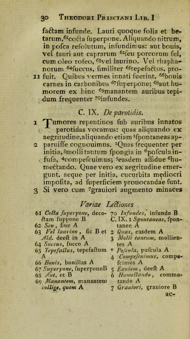 faftam infunde. Lauri quoque folia et be- ta rum,^^cocta fuperpone. Aliquando nitrum, in pofca refoJiitiiin, infundimus: aut bouis, vel tauri aut cajitarum ^-feu porcorum fel, cum oleo rofeo, ^3vel laurino. Vel rhapha- norum '^^fuccus, fimiliter ^stepefadlus, pro- li fuit. Quibus vermes innati fuerint, ^“^bouis carnes in carbonibus ‘^fuperpone; ‘^Saut hu- morem ex hinc '59manantem auribus tepi- dum frequenter ^oinfundes. C. IX. De parotidis. 1 T^umores repentinos fub auribus innatos parotidas vocamus: quas aliquando ex aegritudine,aliquando etiam ^fpontaneas ap- 2 paruifie cognouimns. Quas frequenter per initia,Smolli tantum fpongiain ''pofculain- . fufa, ^compefcuim.us; Seasdem aifidue ^u- mettando. Quae vero ex aegritudine emer- gunt, aeque per initia, cucurbita mediocri impofita, ad fuperficiem prouocandae funt. 3 Si vero cum 7grauiori augmento minaces Variae LeBtiones 61 Cofta fu\^erfone, deco- 70 Infundes, infundo B ftam fuppone B C. IX. 1 Spontaneas, fpon- 62 Seu, fuie A tanee A 63 Vet laurino , fic B et 2 Cluas, easdem A yild. deeft in A 3 Molli tantum, mollien- 04 Succus, fucco A tes A 65 TepefaUus, tepefaftum Pofcula, pufcula A A 4 Comfefcuimus, conips- 66 Bouis, bonillas A fciinus A 67 Superjjone, fuperponoB 5 Easdem , deeft A 68 Mut, et B 6 Humellando, commo- 69 Manantem, manantem tando A collige, quem A 7 Grauiori, grauiore B