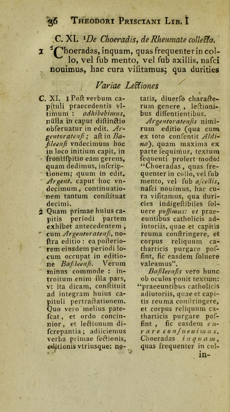 C. XI. ^De Choeradis, de Rheumate coUe&a. 2 ^^hoeradas, inquam, quas frequenter in col- lo, vel fub mento, vel fub axillis, nafci nouimus, hac cura viiitamus; qua durities Variae LeUiones C. XI. iPofl: verbum ca- pituli praecedentis vl- timum : adhibebimus, nulla in caput diftinftio obferuatur in edit, ^r- gentoratenfi; aft in Ba- Jiteenfi vndecimum hoc in loco initium capit, in froliUfbitio eam gerens, quam dedimus, inTcrip- tionem; quum in edit, Argent. caput lioc vn- decimum, continuatio- nem tantum conliituat decimi. 2 Quam primae huius ca- pitis periodi partem exhibet antecedentem , cum Argentovatenfi, no- ftra editio ; eapollerio- rem eiusdem periodi lo- cum occupat in editio- ne Bafsleetifi. Verum minus commode ; in- troitum enim illa pars, vt ita dicam, conftituit ad integram huius ca- pituli pertraflationem. Quo vero melius pate- fcat, et ordo concin- nior, et leftioniim di- fcrepantia; adiiciemus verba primae feftionis, editionis vtriusque: np- tatis, diuerfo charafle- rum genere , legioni- bus diflentientibus. Argentoratenfis nimi- rum editio (qua cum ex toto confentit Aldi- na'), quam maxima ex parte lequiniiir, textum fequenti profert rnodo: “Choeradas, quas fre- quenter in collo, vel fub mento, vel fub afceUis, nafci nouimus, hac cu- ra vifitamus, qua duri- cies indigeliibiles Col- uere pojjimus: vt prae- euntibus catliolicis ad- iutoriis, quae et capitis reuma conftringere, et corpus reliquum ca- tharticis purgare pof- fint, fic easdem foluere valeamus”. Bafileenfis vero hunc ob oculos ponit textum: “praeeuntibus catholicis adiutoriis, quae et capi- tis reuma confiringere, et corpus reliquum ca- tharticis purgare pof- fint , hc easdem cu- rare co nfneuim :i s. Ciioeradas inquam, quas frequenter in coi-