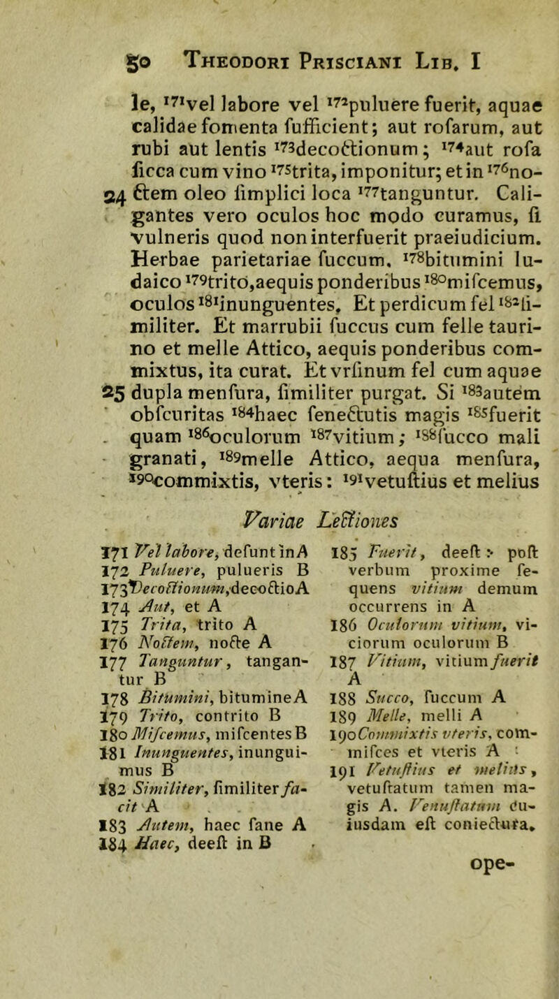 le, *7ivel labore vel luere fuerit, aquae calidae fomenta fuificient; aut rofarum, aut rubi aut lentis ^^sdecoftionum; *74aut rofa ficca cum vino ^75trita, imponitur; et in ‘76no- 24 ftem oleo iimplici loca >77tanguntur. Cali- gantes vero oculos hoc modo curamus, fi vulneris quod non interfuerit praeiudicium. Herbae parietariae fuccum, i78bitumini lu- daico '79trito,aequis ponderibus 'SOjuircemus, oculos iSiinunguentes, Et perdicum fel ‘^^li- militer. Et marrubii fuccus cum felle tauri- no et meile Attico, aequis ponderibus com- mixtus, ita curat. Et vrfinum fel cum aquae 25 dupla menfura, fimiliter purgat. Si *83autem obfcuritas ^^^haec feneftutis magis ^^fuerit quam *86oculorum ^87vitium; 'SSfucco mali granati, *89inelle Attico, aequa menfura, *9‘^ommixtis, vteris: *9ivetuftius et melius Variae Legiones 171 labore, A 173 Puluere, pulueris B 173t'«fo^?o««w,decoftioA 174 Aut, et A 175 Trita, trito A 176 Noflem, nofte A 177 Tanguntur, tangan- tur B 178 Bitumin /, b i tu m i n e A 179 Trito, contrito B lio Blifcemtis, inifcentesB 181 Inunguentes,\x\\xng\x].~ mus B 183 Similiter, fimiliter/a- cit A 183 Autem, haec fane A 184 JTaec, deefi in B 185 Fuerit, deefl > pofi: verbum proxime fe- quens vitium demum occurrens in A 186 Oculorum vitium, vi- ciorum oculorum B 187 Vitium, vitium fuerit A 188 Succo, fuccum A 189 Meile, melli A l^oComwixtis vteris, com- mi fces et vieris A ■ 191 Vetuftius et meliits^ vetuftatum tamen ma- gis A. Venuftatnm du- iusdain eft coniectufa. ope-