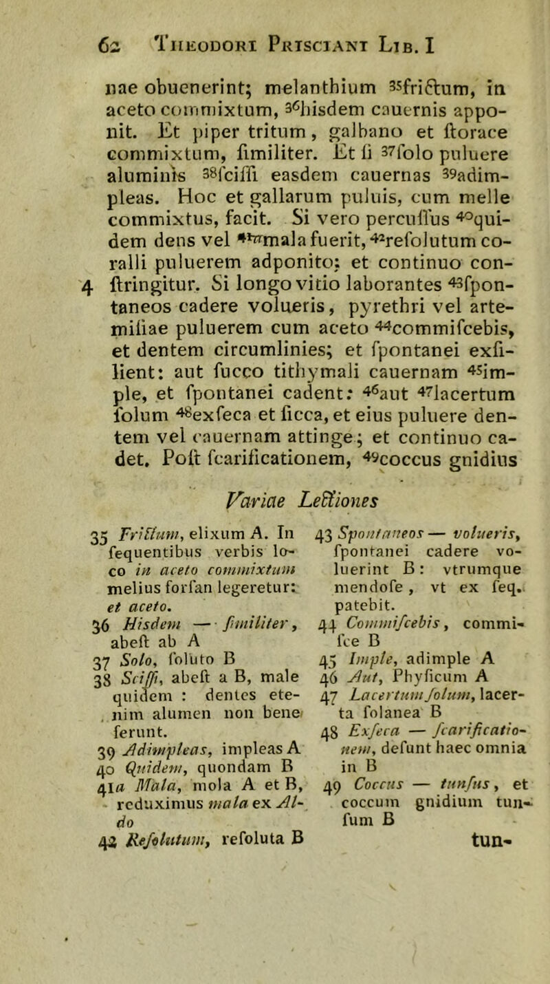 nae obuenerint; melanthium 35fnftum, in aceto coinniixtum, s^liisdem cauernis appo- nit. Et piper tritum, galbano et ftorace commixtum, fimiliter. Et li 37folo puluere alumints sSjciffi easdem cauernas 39adim- pleas. Hoc et gallarum puluis, cum meile commixtus, facit. Si vero percuUus ^oqui- dem dens vel **wmala fuerit,‘^^refolutum co- ralii puluerem adponito: et continuo con- 4 ftringitur. Si longo vitio laborantes ^sfpon- taneos cadere volueris, pyrethri vel arte- miiiae puluerem cum aceto 44commifcebis, et dentem circumlinies; et fpontanei exfi- lient: aut fucco tithymali cauernam ^sjm- ple, et fpontanei cadent: 47]acertum Iblum 48exfeca et licca, et eius puluere den- tem vel cauernam attinge; et continuo ca- det. Polt fcarificationem, ^ycoccus gnidius Variae Legiones 35 ib?T/z<w, elixum A. In Spnu/aneos—volueris, fequentibus verbis le- fpontanei cadere vo- co in acelo commixtiun luerint B: vtrumque melius forfan legeretur; mendofe , vt ex feq. et aceto. patebit. 36 Hisdem — fniiiliter, 44 Counui/cebis, commi- abeft ab A 1’ce B 37 Solo, foluto B 45 Imple, adimple A 38 Sciffu abeft a B, male 46 jiut, Phyficum A quidem : dentes ete- 47 LacertumJolttm, lacer- nim alumen non bene/ ta folanea B ferunt. 48 Exfeca — fcarificatio- jddimpleas, impleas A «ew/, defunt haec omnia 40 Quidem, quondam B in B 41« Mala, mola A et B, 49 Coccus — tun/us, et reduximus ex coccum gnidium tun«. do fum B 44 JieJoliiUm, refoluta B tun-