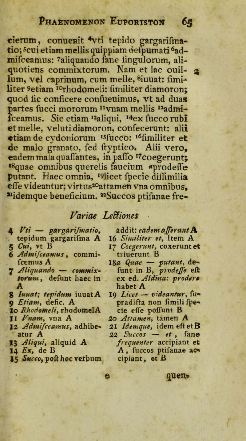 ciertini, coTiueiiit tepido gargarifma- tio; scui etiam mellis quippiam delpumati ‘^d- niifceamus: ^aliquando lane lingulorum, ali- quotiens commixtorum. Nam et lac ouil- 4 Ium, vel caprinum, cum meile, «iuuatt fimi-^ liter 9etiam ‘Orhodomeii: llmiliter diamoron; quod lic conficere confueuimus, vt ad duas partes fucci mororum vnam mellis >*adnri- Iceamus. Sic etiam *3aliqui, '“^ex fucco rubi et meile, veluti diamoron, confecerant: alii etiam de cydonioram ‘sfucco; *^fimiliter et de malo granato, fed ftyptico» Alii vero, eadem maiaquaflantes, in pafTo ‘^coegerant; *8quae omnibus querelis faucium «pvodeffe putant. Haec omnia, *9licet fpecie diffimilia efie videantur; virtus*°attamen vna omnibus, idemque beneficium. »®Succos ptifanae fre- Variae LeUiones 4 Vti — gargarifmatio, tepidum gargarifma A 5 Cuif vt B 6 Admifceamus, commi- fcemus A 7 Aliquando — comfHtx- toruM, defunt haec in A 8 luuaf; tepidufH iuuatA 9 Etiam, defic. A 10 Fhndometi, rhodomelA 11 Vnam, vna A 12 j^dmi/ceamns, adhibe- atur A 13 Aliqui, aliquid A 14 Ex, de B 15 i^Mrco,poft hoc verbum addit: eademaJJeruHtA 16 Similiter et. Item A 17 Coegerunt, coxerunt et tiiuerunt B 18« Q_aae — futant, de- funt in B, prodejfe eft ex ed. Aldma: prodera habet A 19 Licet videantur, fu- pradifta non fimili fpe- cie elTe pojDTunt B 20 Attamen, tamen A 31 Idemque, idem eft et B 33 St^ccos — et , fane frequenter accipiant et A, fuccos ptifanae ac- cipiant, et B