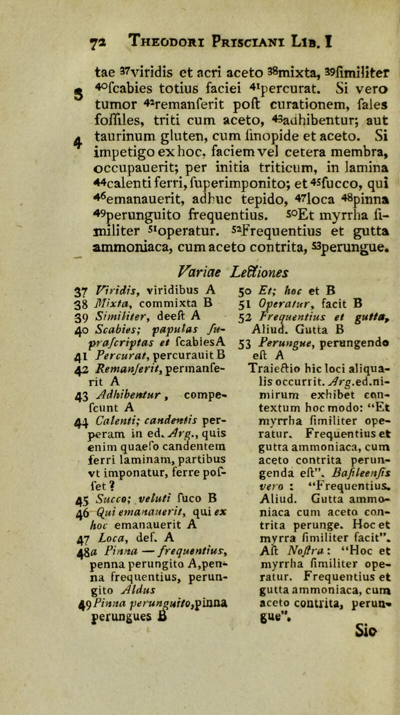 tae 37viridis et acri aceto sSmixta, sslimiliter ^ 4ofcabies totius faciei '♦ipercurat. Si vero tumor ^^remanferit poft curationem, fales fo/Tiles, triti cum aceto, ^adhibentur, aut A taurinum gluten, cum linopide et aceto. Si impetigo ex hoc, faciem vel cetera membra, occupauerit; per initia triticum, in lamina 44calenti ferri, fuperimponito; et^sfucco, qui ^^emanauerit, adhuc tepido, 47loca ^Spinna ^9perunguito frequentius, scgt myrrha fi- militer s*operatur. safrequentius et gutta ammoniaca, cum aceto contrita, ssperungue. Variae LeUiones 37 Viridis, viridibus A 38 Mixta, commixta B 39 Similiter, deeft A 40 Scabies; faputas fu- prafcriptas et fcabiesA 41 Percurat, percurauit B 42 Remanjerit, permanfe- rit A 43 Adhibentur, compe- fcunt A 44 Calenti; candentis per- peram in eA^Are., quis enim quaeTo candentem ferri laminam, partibus vt imponatur, ferre pof- let ? 45 Succe; veluti fuco B 46 Q,ui emanauerit, qui ex hoc emanauerit A 47 Loca, def. A 48« Pinna—frequentius, penna perungito A,pen^ na frequentius, perun- gito Aldus 49^* nna perun^uitop^vaiOA perungues B 50 Et; hoc et B 51 Operatur, facit B 53 Frequentius ei gutta. Aliud. Gutta B 53 Perungue, perungendo eft A Traieftio hic loci aliqua- lis occurrit. ..^rg.ed.ni- mirum exhibet con- textum hoc modo: “Et myrrha fimiliter ope- ratur. Frequentius et gutta ammoniaca, cum aceto contrita perun- genda eft”. Bafileenjis vero : “Frequentius. Aliud. Gutta ammo- niaca cum aceto con- trita perunge. Hoc et myrra fimiliter facit”. Aft Nojlra: “Hoc et myrrha fimiliter ope- ratur. Frequentius et gutta ammoniaca, cum aceto couUita, perua* gue”. Sio