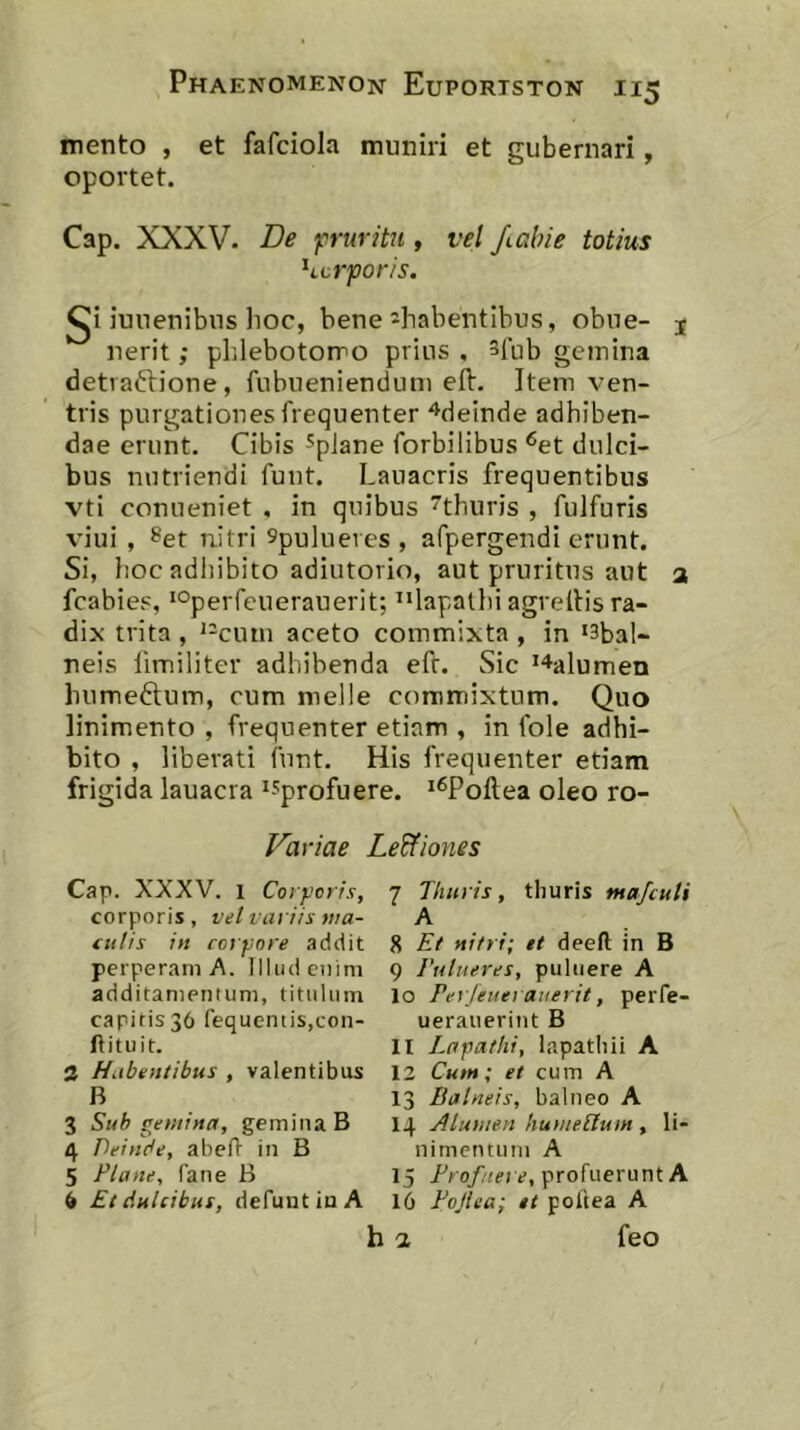 mento , et fafciola muniri et gubernari, oportet. Cap. XXXV. De p-uritn , vel /(.alne totius hcrpor/s. I^i iuuenibus hoc, bene ^habentibus, obne- j nerit ,* plilebotorro prius , spub geinina detraftione, fubueniendum eft. Item ven- tris purgationes frequenter ^deinde adhiben- dae erunt. Cibis ^pJane forbilibus ^et dulci- bus nutriendi fuut. Lauacris frequentibus vti conueniet , in quibus ^thuris , fulfuris viui , ^et nitri 9pu]ueics , afpergendi erunt. Si, hoc adhibito adiutorio, aut pruritus aut a fcabies, ‘Operfeuerauerit; ^^lapatlii agreltis ra- dix trita, ^-cuin aceto commixta, in ‘3bal- neis limiliter adhibenda eft. Sic '^alumen humeftum, cum meile commixtum. Quo linimento , frequenter etiam , in fole adhi- bito , liberati funt. His frequenter etiam frigida lauacra ^sprofuere. ‘^Poftea oleo ro- Variae Le&iones Cap. XXXV. 1 Corporis, corporis , vel variis ma- tulis in corpore addit perperam A. Illud enim additamentum, titulum capitis 36 fequentis.con- llituit. a Habentibus , valentibus B 3 Sub gemina, gemina B 4 Deinde, abefl in B 5 Fla ne, Pane B 6 Et dulcibus, defuntiuA 7 Thuris, thuris majculi A 8 Et nitri; et deeft in B 9 Fulueres, puliiere A 10 Ferjeuerauerit, perPe- ueraiierint B 11 Lapathi, lapatliii A 12 Cum; et cum A 13 Balneis, balneo A 14 Alumen humeilum , li- nimentum A 15 profuerunt A 16 Fojiea; et poftea A h a feo