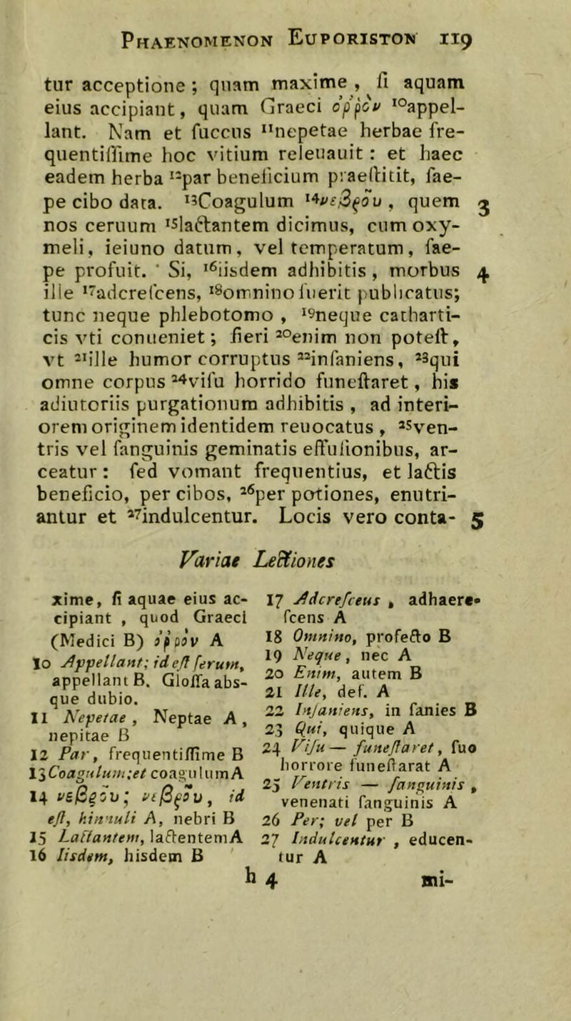 tur acceptione ; quam maxime , fi aquam eius accipiant, quam Graeci op^ov 'Oappel- lant. Nam et fuccus nepetae herbae fre- quentiffime hoc vitium releuauit: et haec eadem herba par beneficium piaefiitit, fae- pe cibo data. i?Coagulum , quem j nos ceruuni 'Slaftantem dicimus, cumoxy- meli, ieiuno datum, vel temperatum, fae- pe profuit. ' Si, '^iisdem adhibitis, morbus ^ ilie 'adcreCcens, 'Sorrrnino luerit publicatus; tunc neque phlebotomo , '^neque catharti- cis vti conueniet; fieri *°enim non poteft, vt 2ii]le humor corruptus infaniens, omne corpus ^^vifu horrido funcftaret, his adiutoriis purgationum adhibitis , ad interi- orem originem identidem reuocatus , «v^en- tris vel fanguinis geminatis efiulionibus, ar- ceatur : fed vomant frequentius, et laftis beneficio, per cibos, ^®per potiones, enutri- antur et *7indulcentur. Locis vero conta- 5 Variae Led^iones xime, fi aquae eius ac- cipiant , quod Graeci (Medici B) jppav A 10 Af fellavit; id efl ferum, appellant B. GiolTa abs- que dubio. 11 Nepetae, Neptae A, nepitae B 12 Par, frequentilfime B liCoagrtluiii;ee coagiiluinA 14 i'g/S^5U* vt^^su, id efl, kin'iuli A, nebri B 15 Lallantem, lafienteniA 16 Iisdem, hisdem B 17 Adcrefceus , adhaere» fcens A 18 Omnino, profefto B 19 Neque, nec A 20 Enim, autem B 21 Ille, def. A 22 Injaniens, in fanies B 23 O^i, quique A 24 Nifu— funeflaret, fuo liorroie fuiieftarat A 25 Neutris — fanguinis , venenati fanguinis A 26 Per; vel per B 27 Iitdulcentur , educen- tur A h 4 mi-