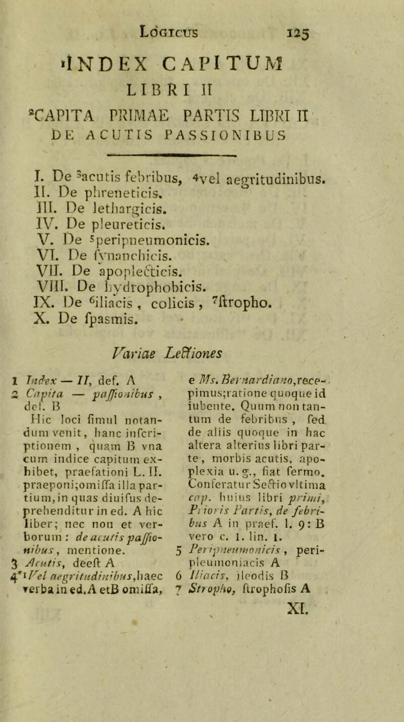 «INDEX CAPITUM LIBRI II “CAPITA PRIMAE PARTIS LIBRI IT ACUTIS PASSIONIBUS I. De =aciitis febribus, 4vel aerrritudinibus. II. De p! ireneticis. III. De lethargicis. IV. De pleurecicis. V. De Speripneumonicis. VI. De Ananchicis. Vil. De apoplefticis, VIII. De liydrophobicis. IX. De ‘^iliacis , colicis, Rropho. X. De fpasmis. Variae Le&iones 1 Jni^ex — II, clef. A 2 Cnpifa — pajfionibus , dcf. B Hic loci fimul notan- dum venit, hanc infcri- ptionem , quam B vna cum indice capitum ex- hibet, praefationi L. II. praeponi;omiffa illa par- tium, in quas diuifus de- prehenditur in ed. A hic liber; nec non et ver- borum: de acttfis pajjio- Mibus, mentione. 5 Acutis, deeft A 4'iFel negritudinibus,h3.ee verba in ed.A etB oniilTa, e Ms, Beriiardiano,rece-‘ pimus;ratinne quoque id iubeute. Quum non tan- tum de febribus , fed de aliis quoque in hac altera alterius libri par- te, morbis acutis, apo- plexia u.g., fiat fermo. Conferatur Seffiovlt ima cop. huius libri primi, Pt ioris Partis, de febri- bus A in praef. I. 9: B vero c. 1. lin. 1. 5 PeripneuvMonicis, peri- pleumoniacis A 6 Iliacis, ileodis B 7 SttopItQ, firophofis A XI.