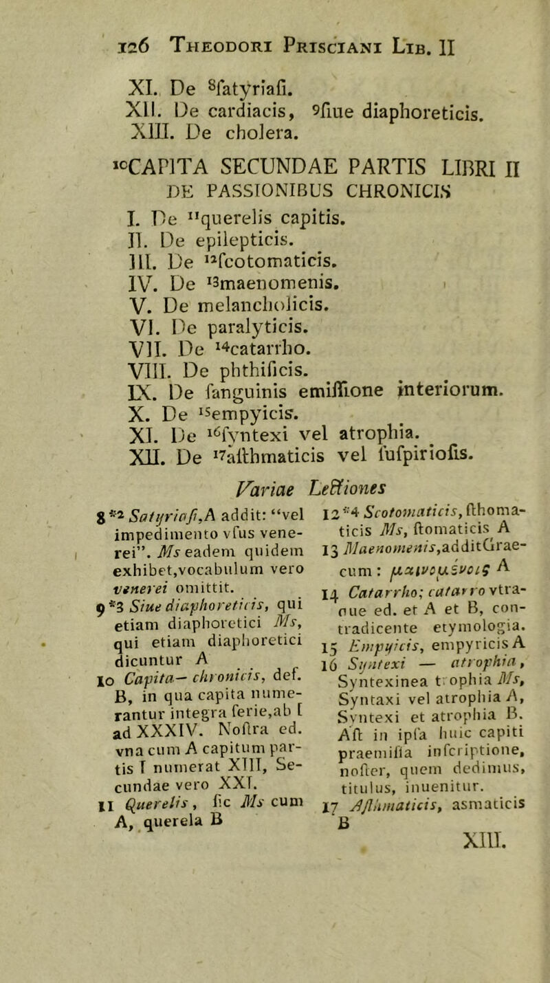 XI, De Sfatyriafi. XII. De cardiacis, 9fiue diaphoreticis. Xin. De choiera. »cCAP]TA SECUNDAE PARTIS LIBRI II DE PASSIONIBUS CHRONICIS I. De “querelis capitis. II. De epilepticis. III. De “fcotomaticis. IV. De *3maenomenis. V. De melancholicis. VI. De paralyticis. VII. De ^4catanho. VIII. De phthificis. IX. De fanguinis emilTione interiorum. X. De 'Sempyicis. XI. De i^^fvntexi vel atrophia. XH. De ‘7allhmaticis vel tufpiriofis. Variae Sa1tjriaJi,A addit: “vel impedimento vfus vene- rei”. il/jeadem quidem exhibet,vocabulum vero vifterei omittit. 9*3 Siue diafhoretids, qui etiam diaphoretici Ms, qui etiam diaphoretici dicuntur A lo Cayiita— clit onicis, def. B, in qua capita nume- rantur integra ferie.ab I ad XXXIV. NoAra ed. vna cum A capitum par- tis I numerat XIII, Se- cundae vero XXI. XI ^uerelrs , lic Ms cum A, querela B LeEfiones 12 Scotonniticis, flhoma- ticis Ms, ftomatici.': A 13 7I/«««o>«e«A,additGrae- cum: fXutvsuSi^ciS A 14 Cafarrho; cafarrovtrs,- oue ed. et A et B, con- tradicente etymologia. 15 Ewpificfs, empyricisA 16 Sijiitexi — atiophin, Syntexinea t; ophia ilA, Syntaxi vel atrophia A, Svntexi et atrophia B. AII in ipla huic capiti praemilia infcriptione, noder, quem dedimus, titulus, inuenitur. 17 djlhmaticis, asmaticis B XllI.