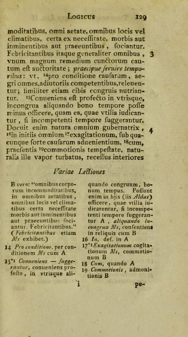 moditatlbus. omni aetate, omnibus locis vel climatibus, certa ex necelTifate, morbis aut inminentibus aut praeeuntibus , fociantur. Febricitantibus itaque generaliter omnibus > 3 vnum magnum remedium cunftorum cau- tum eft auoioritate ; praecipue Jeruire tempo- ribus: vt, *“^pro conditione caufaram , ae- gri omnes.adiutoriis competentibus,releuen- tur; limiliter etiam cibis congruis nutrian- tur. ‘sfonueniens eft profefto in vtrisque, incongrua aliquando bono tempore pofTe rrinus officere, quam ea, quae vtilia iudican- tur , li incompetenti tempore fuggerantur. Docuit enim natura omnium gubernatrix, m >^in initiis omnium^^exagitationum, fubqua- cunque forte caufarum aduenientium, >8cum, praefentis >9commotionis tempeftate, natu- ralis ille vapor turbatus, receilus interiores Icariae Le&iones B vero: “omnibuscorpo- rum incommoditatibus, in omnibus aetatibus , omnibus locis vel clima- tibus certa neceffitate morbis aut inminentibus aut praeeuntibus- Toci- antur. Febricitantibus.” (Febricitantibus etiam Ms exhibet.) 14 Pro conditione, per con- ditionem Ms cum A 15*1 Conueniens — fugge- rantur, conuenienspro- fefto, in vtrisque ali- quando congruum, bo- num tempus. Poffiint enim Ln hjis (iis jdldus') officere, quae vtilia iu- dicarentur, fi incompe- tenti tempore fuggeran- tur A , aliquando in- congrua Ms, confentiena in reliquis cum B 16 ln, def. in A iq^tExagilationum cogita- tionum Ms, commotio- num B 18 Cum, quando A 19 Commotionis, admoni- tionis B pe-