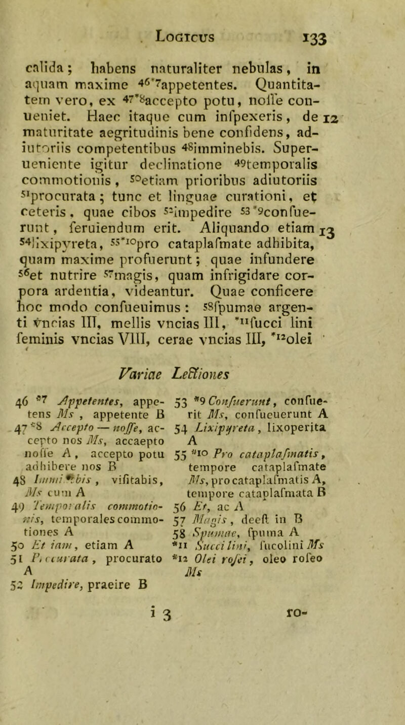 cnlida; habens naturaliter nebulas, in aquam maxime 46*7appetentes. Quantita- tem vero, ex 47’8accepto potu, nolVe con- ueniet. Haec itaque cum infpexeris , de la maturitate aegritudinis bene confidens, ad- iuforiis competentibus ^Simminebis. Super- uenicnte igitur declinatione ^gtemporalis commotionis , s^etiam prioribus adiutoriis 5‘procurata; tunc et linguae curationi, et ceteris, quae cibos s-iinpedire s3*9confue- runt, feruiendum erit. Aliquando etiam s^^lixipyreta, ss^^opro cataplafmate adhibita, quam maxime profuerunt; quae infundere 5®et nutrire -'■^magis, quam infrigidare cor- pora ardentia, videantur. Quae conficere hoc modo confueuimus : ssfpumae argen- ti vncias IIT, mellis vnciaslll, “fucci lini feminis vncias VllI, cerae vncias III, ***olei i Variae 46 ^fpefenfes, appe- tens Jlh , appetente B 47 yjccepfo — «0^, ac- cepto nos Ms, accaepto iiofie A , accepto potu adhibere nos B 48 Innui ^bis , vi/itabis, Uls cum A 49 Tenipo’ alis commotin- nis, temporales commo- tiones A 50 Et iixm, etiam A 5[ V,t lurata , procurato 5Z Impedire, praeire B Le&iones 53 Confuernnt, coiifue- rit Ms, confucuerunt A 54 Lixipifreta, lixoperjta A 55 »10 Pfo cataplafmatis, tempore cataplafmate Ms, pro cataplafmatis A, tempore cataplafniata B 56 Et, ac 57 Magis, deell in B 58 Spumae, fpuma A *ii Succi lini, l'iicoliiii *ii Olei rojei, oleo rofeo Ms