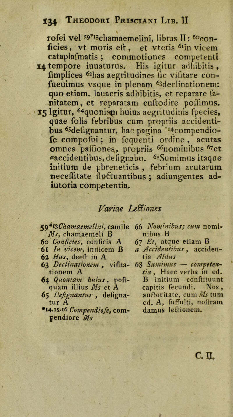 rofei vel s^^iachamaemelini, libras TI: ^con- ficies, vt moris ell, et vteiis “^Mn vicem cataplafmatis; commotiones competenti 14 tempore innaturus. His igitur adhibitis , fimplices ^*has aegritudines lic vi litare con- fueuimus vsque in plenam ^sdeclinationem: quo etiam, lauacris adhibitis, et reparare fa- Hitatem, et reparatam cuftodire poffimus. ' 15 Igitur, ^^quonia^n huius aegritudinis fpecies, quae folis febribus cum propriis accidenti- bus ‘^sdelignantur, hac pagina ''^compendio- fe compofui; in fequenti ordine , acutas omnes paffiones, propriis ‘^^nominibus ®7et ^accidentibus, delignabo. ^«Sumimus itaque initium de phreneticis , febrium acutarum neceflitate fluctuantibus ; adiungentes ad- iutoria competentia. Variae LeWones ^^*iiChantaemeli!v, camile ]iJs, chamaemeli B 60 Conficies, conficis A 61 In viceni, inuicem B 62 Has, deeft in A 63 Declinationem , vifita- tionem A 64 (luoniain huius, poft- quam illius Ms et A 65 Defignantur , defigna- tur A •14 /IS/16 Compendiofe, com- pendiore Ms 66 Nominibus; cum nomi- nibus B 67 Et, atque etiam B a Accidentibus, acciden- tia Aldus 68 Sumimus — competen- tia , Haec verba in ed. B initium conftituunt capitis fecundi. Nos, aufforitate, cum tum ed. A, fuffulti, noftram damus leftionem.