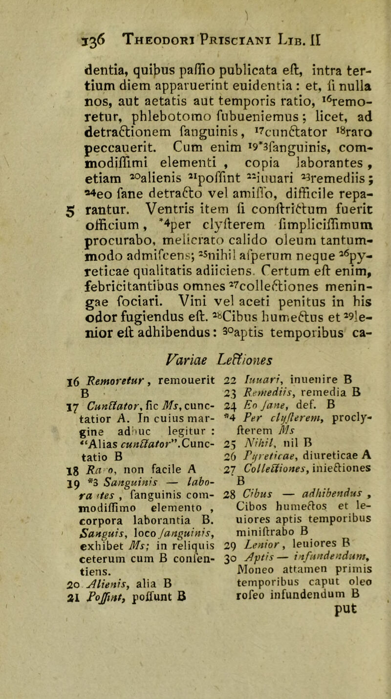 dentia, quibus pafiTio publicata eft, intra ter- tium diem apparuerint euidentia : et, fi nulla nos, aut aetatis aut temporis ratio, **5remo- retur, phlebotomo fubueniemus; licet, ad detraftionem fanguinis, i7cnnftator >*<raro peccauerit. Cum enim *9*3fanguinis, com- modilTimi elementi , copia laborantes, etiam *oalienis ^^poffint *-iuuari ^^remediis; *4eo fane detrafto vel amifib, difficile repa- 5 rantur. Ventris item fi conibrittum fuerit oliicium, ’4per clyfterem fimplicilfimum procurabo, melicrato calido oleum tantum- modo admifcens; ‘Snihil aiperum neque ^*^py- reticae qualitatis adiiciens. Certum eft enim, febricitantibus omnes ^^colleftiones menin- gae fociari. Vini vel aceti penitus in his odor fugiendus eft. ®^Cibus humeftus et*9le- nior eft adhibendus: soaptis temporibus ca- Variae Le&iones 16 Eemoretur, remouerit B 17 CunUator, fic Ms, cunc- tatior A. In cuius mar- gine ad'iuc legitur : “Alias cuneator” .C\inc- tatio B 18 Rn n, non facile A 19 *3 Sanguinis — labo- ra 'tes , fanguinis com- modiffimo elemento , corpora laborantia B. Sanguis, \oco /anguinis, exhibet Ms; in reliquis ceterum cum B confen- tiens. 20 Alienis, alia B 21 Pojfmt, poffunt B 22 lunari, inuenire B 23 Remediis, remedia B 24 Ro Jane, def. B *4 Per clyflerem, procly- fterem Ms 25 Nihil, nil B 26 Pifreficae, diureticae A 27 ColleUiones, inieftiones B 28 Cibus — adhibendus , Cibos humeftos et le- uiores aptis temporibus minifbrabo B 29 Lenior, leniores B 30 A})tis— infundendum. Moneo attamen primis temporibus caput oleo rofeo infundendum B put