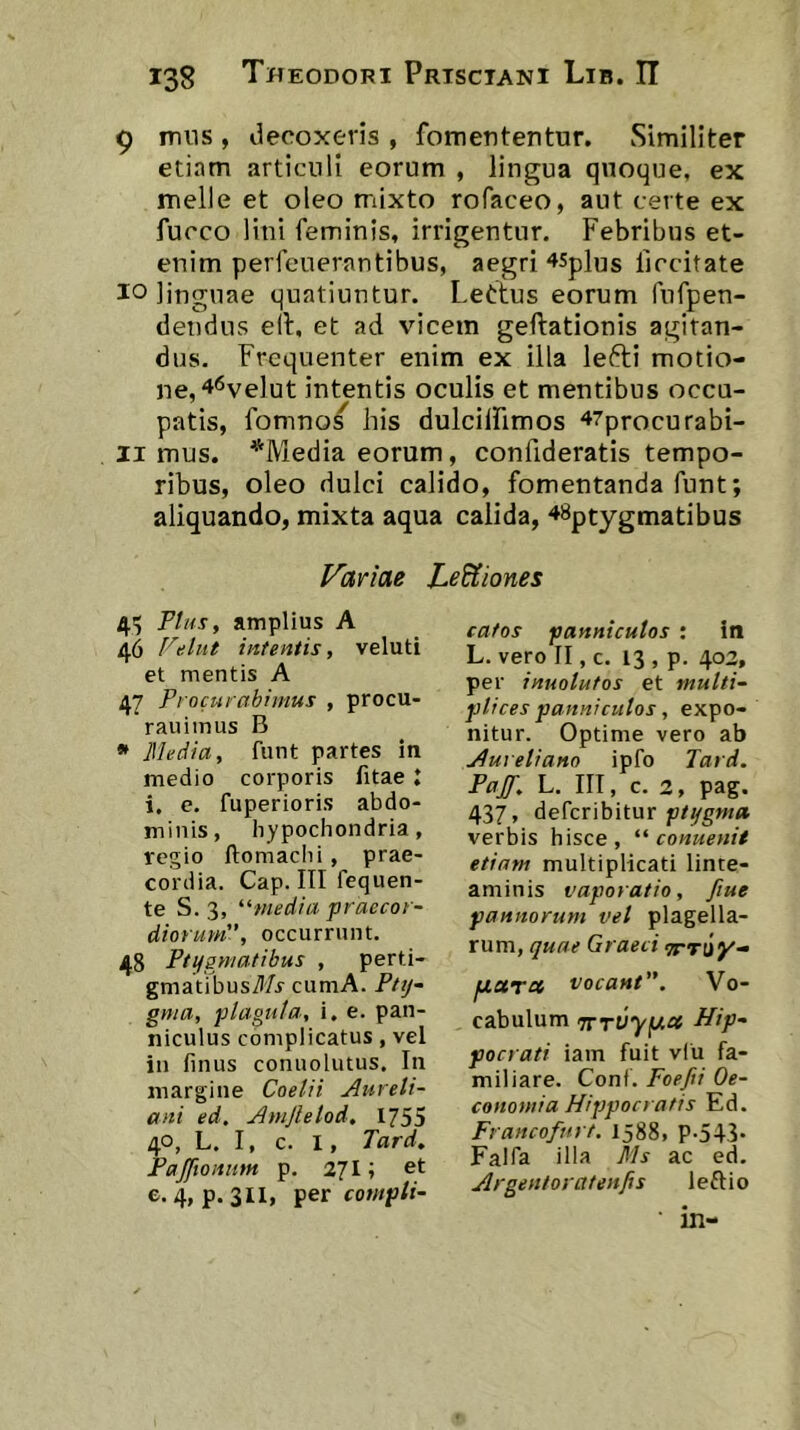 9 mus , decoxeris , fomeDtentur. Similiter etiam articuli eorum , lingua quoque, ex meile et oleo mixto rofaceo, aut certe ex fucco lini feminis, irrigentur. Febribus et- enim perfeuerantibus, aegri ^Splus liccitate 10 linguae quatiuntur, Lettus eorum fufpen- dendus eft, et ad vicem geftationis agitan- dus. Frequenter enim ex illa lefti motio- ne, 4<5velut intentis oculis et mentibus occu- patis, fomno/ his dulcilFimos 47procurabi- 11 mus. *Media eorum, confideratis tempo- ribus, oleo dulci calido, fomentanda funt; aliquando, mixta aqua calida, 48ptygmatibus Icariae Legiones 4^ FtuSf amplius A 46 Felut intentis, veluti et mentis A 47 Procurabimus , procu- ravi i mus B » Media, funt partes in medio corporis fitae; i, c. fuperioris abdo- minis, hypochondria, regio ftomachi, prae- cordia. Cap. III fequen- te S. 3, “media praecor- diorum, occurrunt. 48 Pt^smatibus , perti- gmatibusil/r cumA. Pty- gma, plagata, i. e. pan- niculus complicatus, vel in finus conuolutus. In margine Coelii Aureli- ani ed. Amjlelod, 1755 40, L. I, c. I, Tard. Pajfionam p. 27I; et 6.4, p. 311, per compli- catos panniculos : in L. vero II, c. 13 , p. 402, per inuolutos et multi- plices panniculos , expo- nitur. Optime vero ab Aureliano ipfo Tard. Pajf. L. III, c. 2, pag. 437, deferibitur verbis hisce, “ conuenit etiam multiplicati linte- aminis vaporatio, fiue pannorum vel plagella- rum, quae Graeci ^rru^- IxaTct vocant. Vo- cabulum TrryyjU» Hip- pocrati iam fuit viu fa- miliare. Coni. Foefii Oe- conomia Hippocratis Ed. Francofart. 1588, P-543- Falfa illa Ms ac ed. Argentoratenfis leftio in-