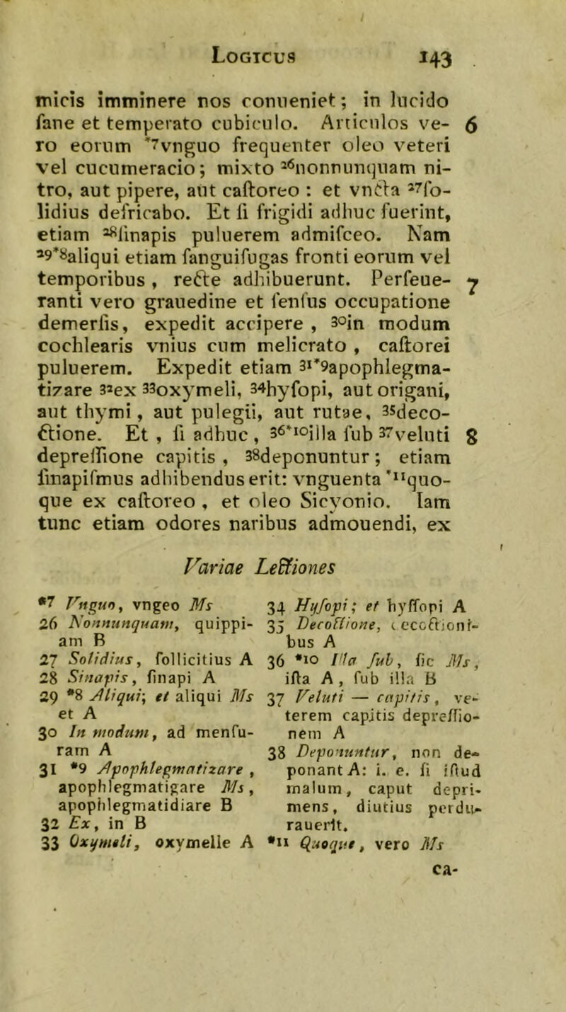 ^43 / micis imminere nos coniieniet; in Incido fane et temperato cubiculo. Articulos ve- 6 ro eorum ’7vnguo frequenter oleo veteri vel cucumeracio; mixto ^'^nonnumjuam ni- tro, aut pipere, aut caftoreo : et vnCla *7fo- lidius defricabo. Et li frigidi adhuc fuerint, etiam ^linapis puluerem admifceo. Nam ’9*«aliqui etiam fanguifugas fronti eorum vel temporibus, refte adhibuerunt. Perfeue- ^ Tanti vero grauedine et fenius occupatione demerlis, expedit accipere , 3oin modum cochlearis vnius cum melicrato , caftorei puluerem. Expedit etiam 3i*9apophIegma- ti7are 3»ex 33oxymeli, 34hyfopi, aut origani, aut thymi, aut pulegii, aut rutae, 35tleco- ftione. Et, fi adhuc , 36*ioii]a 37velnti 8 deprelFione capitis, 38deponuntur; etiam fmapifmus adhibendus erit: vnguenta'quo- que ex caftoreo , et oleo Sicyonio. lam tunc etiam odores naribus admouendi, ex Variae Lecfiones •7 l^ngt4n, vngeo Ms 26 Nonnunquam, quippi- am B 27 Solidius, follicitius A 28 Sinapis, finapi A 29 '8 jJliqui-, tt aliqui Ms et A 30 In modum, ad menfu- ram A 31 ‘9 Mfophlegmntizare , apophlegmatigare Ms, apopiilegmatidiare B 32 £*, in B 33 Qxqmtli, oxymelle A 34 Hyfopi; et hyffopi A 35 Decofiione, icccftjonf- bus A 36 'IO l'lc< fuh, fic Ms, iAa A , fub illa B 37 Veluti — capitis, ve- terem capitis depre/Iio- nem A 38 Deponuntur, non de- ponant A: i. e. fi iftud malum, caput depri- mens, diutius pcrdu- raucrlt. *n (luoqiie, vero Ms ca-