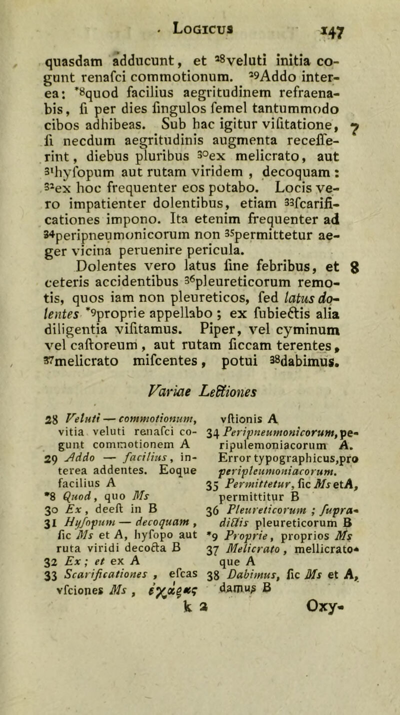 *47 quasdam adducunt, et ^Syeluti initia co- gant renafci commotionum. ’9Addo inter- ea: 'Squod facilius aegritudinem refraena- bis, fi per dies fingulos femel tantummodo cibos adhibeas. Sub hac igitur vifitatione, ^ li necdum aegritudinis augmenta recelTe- rint, diebus pluribus 3°ex melicrato, aut 3'hyfopum aut rutam viridem , decoquam : 3’ex hoc frequenter eos potabo. Locis ve- ro impatienter dolentibus, etiam 33fcarifi- cationes impono. Ita etenim frequenter ad 34peripneumonicorum non 3Spermittetur ae- ger vicina peruenire pericula. Dolentes vero latus fine febribus, et 8 ceteris accidentibus 36p]eureticorum remo- tis, quos iam non pleureticos, fed latus do^ lentes *9proprie appellabo ; ex fubieftis alia diligentia vilitamus. Piper, vel cyminum vel caftoreum , aut rutam ficcam terentes » 37melicrato mifcentes, potui 38dabimus. Variae Legiones 28 Metuti — commotionum, vftionis A vitia veluti renafci co- Peripneumonicorum,ipi~ gunt commotionem A ripulemoniacorum A. 29 j^ddo — facilius, in- Errortypographicus,pro terea addentes. Eoq^ue peripleumoniacorum. facilius A 35 Permittetur, fic MsetA, •8 Quod, quo Ms permittitur B 30 Ex, deeft in B 36 Pleureticorum ; fupra- 31 Hi/fopum—decoquam, diSlis pleureticorum B fic Ms et A, hyfopo aut »9 Proprie, proprios Ms ruta viridi decofta B 37 Melicrato, mellicrato- 32 Ex; et ex A que A 33 Scarificationes , efcas 38 Dabimus, fic Ms et A, vfciones Ms , damu^ B