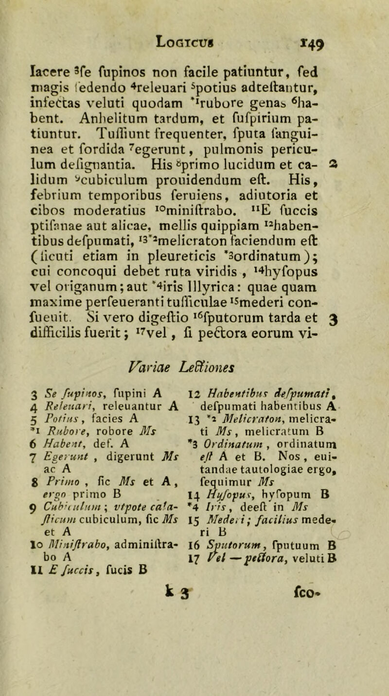 lacere 3fe fupinos non facile patiuntur, fed magis iedendo “^releuari ^potius adceltantur, infectas veluti quodam **rubore gena^ ^ha- bent. Anlielitum tardum, et fufpirium pa- tiuntur. Tufliunt frequenter, fputa fangui- nea et fordida ^egerunt, pulmonis pericu- lum defignantia. His eprimo lucidum et ca- 3 lidum ^cubiculum prouidendum eft. His, febrium temporibus feruiens, adiutoria et cibos moderatius *°miniftrabo. “E fuccis ptifanae aut alicae, mellis quippiam *®haben- tibus defpumati, ‘3’*melicraton faciendum eft (licuti etiam in pleureticis ’3ordinatum); cui concoqui debet ruta viridis , '^hyfopus vel origanum;aut ^iris Illyrica: quae quam maxime perfeueranti tufficulae ‘Smederi con- fueuit. Si vero digeftio '^fputorum tarda et 3 difficilis fuerit; *7vel, fi peftora eorum vi- Variae Le&iones 3 Se fufinos, fupini A 12 Habentibus defpumati^ 4 Feleitari, releuantur A defpumati habentibus A 5 Potius, facies A 13 HJelicraton, meWcvi- Rubo) e, robore Ms ti Ms, melicratum B 6 Habent, def. A ”3 Ordinatum , ordinatum 7 Egerunt , digerunt Ms eft A et B. Nos , eui- ac A tandae tautologiae ergo, g Friato , fic Ms et A, fequimur Ms ergo primo B I4 Hyjopus, hyTopum B 9 Cubiiuluuf, vtpote cata- '4 Iris, deefl in Ms cubiculum, fic 15 Medet i; facilius et A ri B 10 Miiiiftrabo, adminillra* 16 Sputorum, fputuum B bo A 17 vel — veluti B 11 £ fuccis, fucis B k 3 fco-