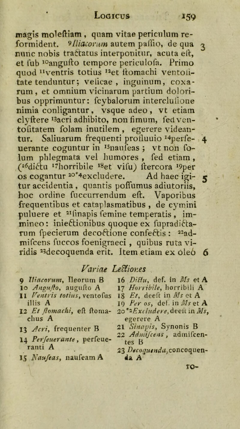 magis moleftiam , quam vitae periculum re- formident, 9/liaconiin autem paifio, de qua j nunc nobis trattatus interponitur, acuta e(t, et fub lOangufto tempore periculofa. Primo quod “ventris totius “et Itomachi ventoU- tate tenduntur; velicae , inguinum, coxa- rum, et omnium vicinarum partium dolori- bus opprimuntur: fcybalorum interclulione nimia conligantur , vsque adeo , vt etiam clyftere'Sacri adhibito, non fimum, feci ven- to fitatem folam inutilem , egerere videan- tur. Saliuarum frequenti protluuio '-^perfe- 4 uerante coguntur in 'Snaufeas ; vt non fo- lum phlegmata vel humores , fed etiam, ('^diftu '^horribile '^et vifuj ilercora '9per os cogantur *°'4excludere. Ad haec igi- 5 tur accidentia , quantis poffumus adiutoriis, hoc ordine fuccurrendum eft. Vaporibus frequentibus et cataplasmatibus , de cymini pnluere et “linapis femine temperatis , im- mineo: inieftionibus quoque ex fupradifta- rum fpecierum decoftione confeftis : *^ad- mifcens fuccos foenigraeci , quibus ruta vi- ridis ^sdecoquenda erit. Item etiam ex ole6 6 Variae LeUmies 9 Tliarormit, Ileornm B 10 ^ngu/fo, augiiho A 11 F^entris totius, ventoCas illis A 12 £t Jtomachi, eft ftoma- chus A 13 Jcrt, frequenter B 14 Perfeuerante, perfeue- ranti A 15 Naufeas, naufeamA 16 Diliu, def. in Ms et A 17 Horribile, horribili A 18 Et, deeft in Uls et A 10 Per os, det. in et A 2o’'^Extluciere,6eeli in Ms, egerere A 21 Sinapis, Synonis B 22 Adynijcens, admiPcen- tes B 23 Decoquenda,conco({\\en~ 4a A ro-