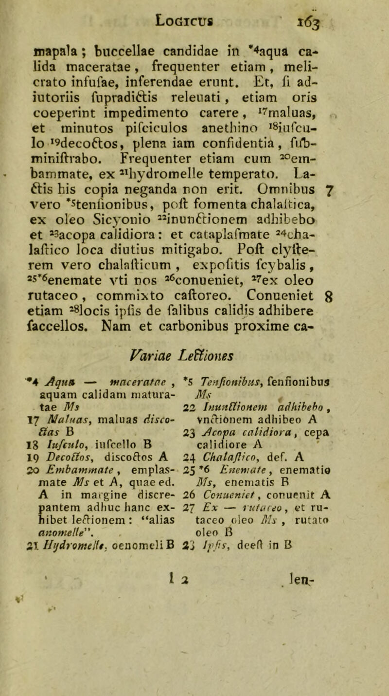 mapala; buccellae candidae in ''faqua ca- lida maceratae , frequenter etiam , meli- crato infulae, inferendae erunt. Et, fi ad- iutoriis fupraditlis releuati, etiam oris coeperint impedimento carere, ‘^maluas, et minutos pifciculos anethino 'Siufcu- lo ’9decoftos, plena iam confidentia, fiib- miniftvabo. Frequenter etiam cum *°em- bammate, ex **hydromelle temperato. La- ftis his copia neganda non erit. Omnibus 7 vero 'stenlionibus, poft fomenta chalaltica, ex oleo Sicyonio “inunftionem adhibebo et *3acopa calidiora: et cataplafmate ^^cha- laftico loca diutius mitigabo. Poft clyfte- rem vero chalafticum , expofitis fcybalis , ®s'6enemate vti nos ^^conueniet, *7ex oleo rutaceo, commixto caftoreo. Conueniet 8 etiam *8]ocis iplis de falibus calidis adhibere faccellos. Nam et carbonibus proxime ca- Variae Legiones ^4 Aqu» — maceratae , aquam calidam matura- tae Ms 17 A/a/uas, maluas disco- ffas B 18 lu/fulo, iiifcello B 19 Decolios, discoftos A 20 Embammate , emplas- mate Ms et A, quaeed. A in margine discre- pantem adhuc hanc ex- hibet lectionem : “alias anomeUe”. 2T. IIijdromeKt; oenomeli B *S TenftonibuSy fennonibus Ms 22 InuanioHem adhibebo, vnclionem adhibeo A 23 Acopa calidiora, cepa calidiore A 24 Chatajlico, def. A 25 Enemate , enematio 3fs, enematis B 26 Conueniet, conuenit A 27 Ex — ruiiueo, et ru- taceo oleo Ms , rutato oleo B 33 dceft in B