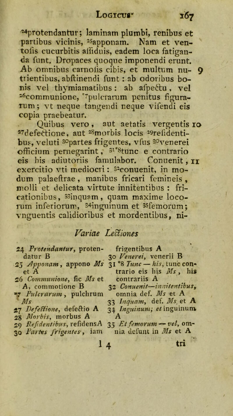 ■^^protendantur; laminam plumbi, renibus et partibus vicinis, ^sapponam. Nam et v^en- tofis cucurbitis alfiduis, eadem loca fatigan- da funt. Dropaces quoque imponendi erunt. Ab omnibus carnolis cibis, et multum nu- 9 trientibus, abftinendi funt: ab odoribus bo- nis vel thymiamatibus: ab afpeftu. vel =^communione, 'rpulcrarum penitus figura- rum ; vt neque tangendi neque vifendi eis copia praebeatur. Quibus vero, aut aetatis vergentis ro ®7defePtione, aut -^morbis locis -^refidcnti- buf, veluti sopartes frigentes, vfus 3°venerei officium pernegarint, si^Sfunc e contrario eis his adiutoriis famulabor. Conuenit, ii exercitio vti mediocri: siconuenit, in mo- dum palaeftrae , manibus fricari femineis , molli et delicata virtute innitentibus : fri- cationibus, 33inquam , quam maxime loco- rum inferiorum., 34inguinum et ssfemorum; vnguentis calidioribus et mordentibus, ni- Variae LeUiones 24 Protendantur, proten- frigentibus A datur B 30 Venerei, venerii B 25 j4pponam, appono Ms '^\*9,Tunc — /i/r, tunc con« et A trario eis bis Ms, his 26 Communione, fic Ms et contrariis A A, commotione B 32 Conuenit—innitentibus, *7 Pulcrarum, pulchrum omnia def. Ms et A ' Ms 33 Inquam, def. Ms, et A 27 PefeHione, defeftio A 34 Inguinum; inguinum 28 Morbis, morbus A A 29 Eefidentibus,reMer\sA 35 Et femorum — v?/, om- 30 Partes frigentes-, iam nia defunt in Ms et A 1 4 tri