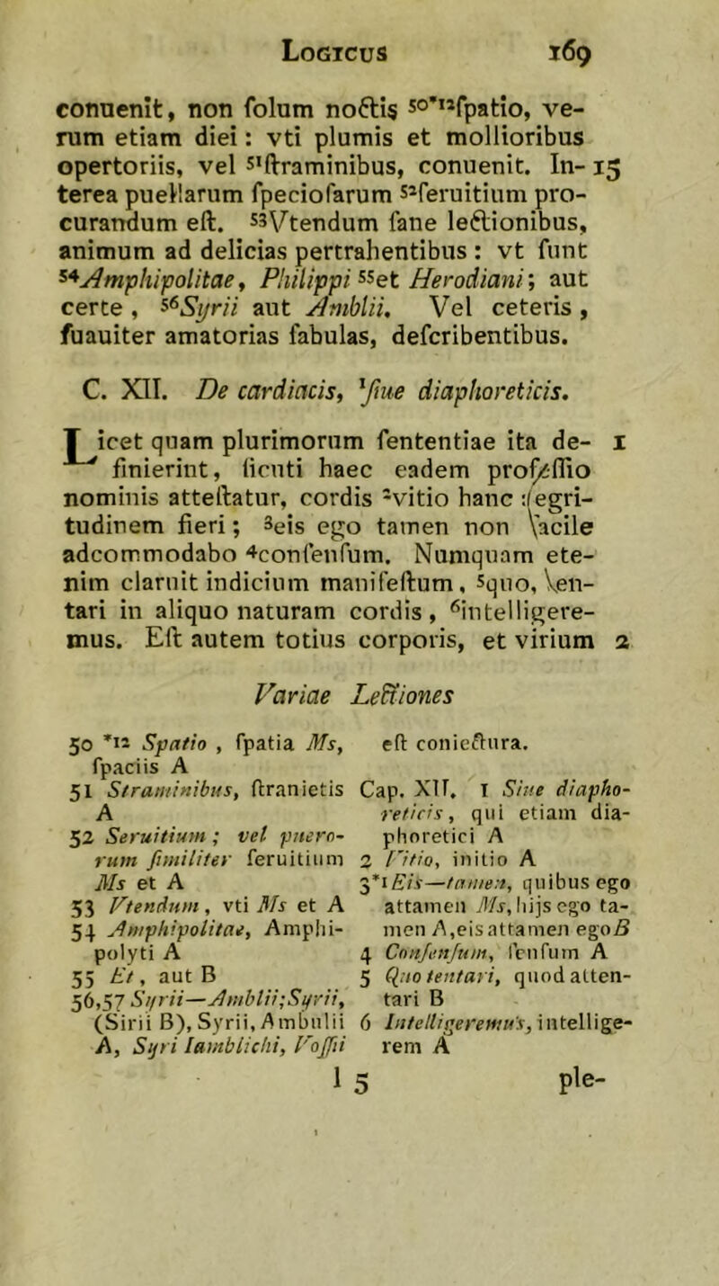 conuenit, non folum noftis so***fpatio, ve- rum etiam diei: vti plumis et mollioribus opertoriis, vel s<ftraminibus, conuenit. In- 15 terea puellarum fpeciofarum s*feruitium pro- curandum eft. s3\/'tendum fane leftionibus, animum ad delicias pertrahentibus : vt funt ^^j^mpliipolitae^ Philippi Herodiani; aut certe , ^^Sijrii aut Amblii, Vel ceteris , fuauiter amatorias fabulas, defcribentibus. C. XII. De cardiacis, Yme diaphoreticis. T icet quam plurimorum fententiae ita de- l finierint, licnti haec eadem prof^lHo nominis atteftatur, cordis -vitio hanc :(egri- tudinem fieri; Seis ego tamen non Vacile adcommodabo ^confenlum. Numqnam ete- nim claruit indicium manifeftum, sqno, Ven- tari in aliquo naturam cordis, '^intelligere- mus. Eft autem totius corporis, et virium 2 Variae LeUiones 50 Spatio , fpatia Ms, ed conieftura. fpaciis A 51 Straminibus, dranietis Cap. XU. I Sine diapho- A reficis, qui etiam dia- 52 Seruitium; vel pifern~ phoretici A rum fimiliter feruitium 2 titio, initio A Ms et A 3*1 E/y—tamen, quibus ego 53 Vtendutn, vti 3Is et A attamen Ti/j, liijscgo ta- 54 Amphipolitae, Amplii- men A,cis attamen egoS polyti A 4 Cnitjenjum, renfum A 55 Et, aut B 5 (Inotentari, quodalten- 56,57 St/rii—Amblii;Si/rii, tari B (Sirii B),Syrii, Ambulii 6 Iiitelliijeremu's,\ntel\]ge“ A, Sijri Iamblichi, Voffti rem A 1 5 ple-