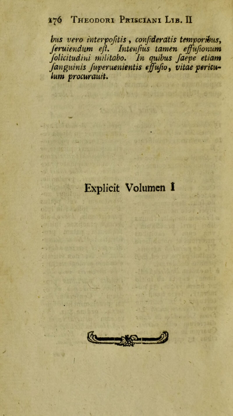 bus vero interfofitis, conjideratis tefmoribuSf Jeruiendum eji. Intenfms tamen effuftonum Jolicitudiui militabo. In quibus /aepe etiam Janeuinis fuperuenientis «ffuftOi vitae pericu- lum procurauit. Explicit Volumen I I
