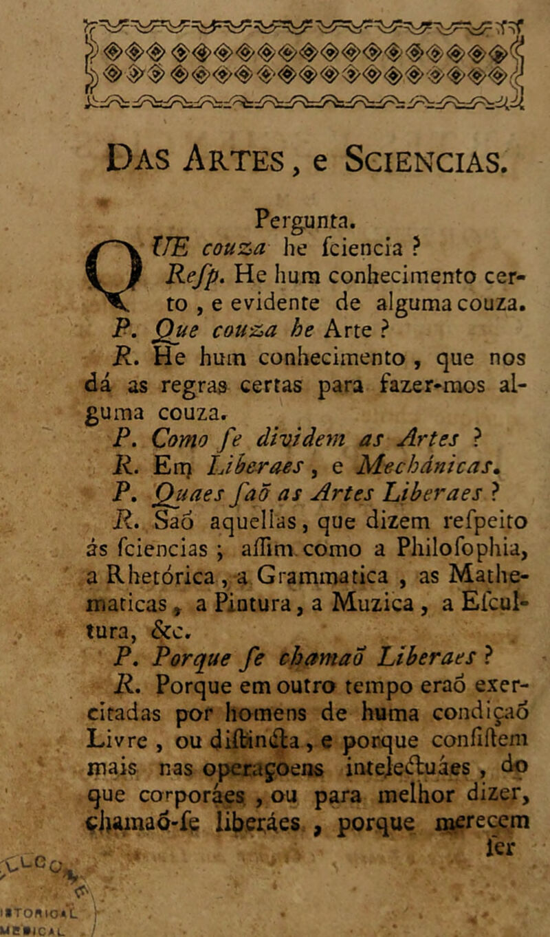 Pergunta. ÎTE couza he fciencia ? VRefp, He hum conhecimento cer- to , e evidente de alguma couza. P. Que couza he Arte ? P. He hum conhecimento , que nos dá as regras certas para fazer-mos al- guma couza. P. Como fe dividem as Artes ? K. En) IJberaes, e Mechdnicas» P. Quaes faã as Artes Liberaes ? P. Saó aqucllas, que dizem refpeito ás fciencias ; aíTim.como a Pliilofophia, a Rhetórica, a Grammatica , as Mathe- maticas, a Pintura, a Muzica, a Efcul- tura, &c. P. Porque fe cjoamao Liberaes ? P. Porque em outro tempo eraô exer- citadas por homens de huma condiç;iÓ Livre , ou diftinála, e porque confiftem mais nas operaçoens inteie^uáes, do que corporáes, , ou para melhor dizer, ç|)íunaQ-fç Íibei:áes , porque i^recçm 1er