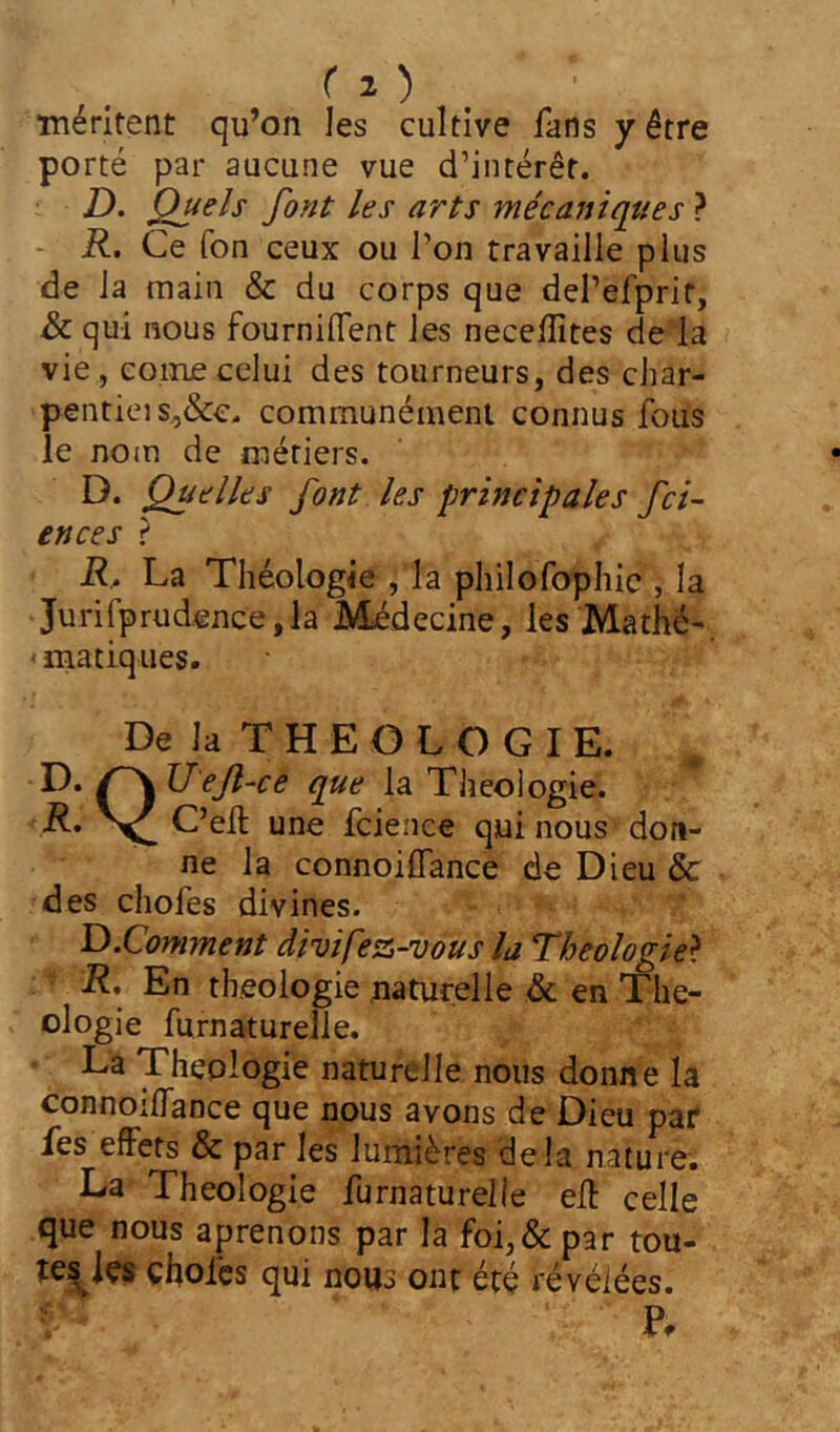 ■méritent qu’on les cultive fans y être porté par aucune vue d’intérêt. D. Quels font les arts mécaniqties ? - K. Ce ion ceux ou l’on travaille plus de la main & du corps que dePeiprif, de qui nous fourniflent les neceiîîtes de la vie, eoiiuecelui des tourneurs, des char- pentiei s,,&c. communément connus fous le nom de métiers. D. Quelles font les principales fei- en ce s ? R, La Théologie , la philofophie , la Jurifprud.ence,la Médecine, les Ma thé-, ' matiques. De la T H E O L O G I E. D. Uejl-ce que la Théologie. R, V une feienee qui nous don- ne la connoiiTance de Dieu & des chofes divines. D.Comment divipez-vous la Théologie} R, En théologie naturelle & en Thé- ologie furnaturelle. • La Théologie naturelle nous donne la connoiiTance que nous avons de Dieu par fes effets & par les lumières delà nature. La Théologie furnaturelle eff celle que nous aprenons par la foi, & par tou- te^ies chofes qui nous ont été révélées.