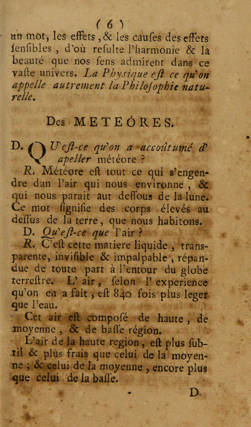 ( 6 ) un mot, les effets ,& les caufes des effets lenfibles , d’où refulte l’harmonie & la beauté que nos fens admirent dans ce vafte univers. La Physique ejï ce qu'on appelle autrement la Philo]ophie natu- relle. Des METEÓRES. D, /~\ V'eji-ce qu'on a accoutumé d* Ne apeller météore ? JR. Météore eft tout ce qui s’engen- dre dan l’air qui nous environne , & qui nous parait aut deffous de la lune. Ce mot lignifie des corps élevés au deffus de la terre, que nous habitons. D. Qu'eft-ce que l’air ? R. C’eft cette matière liquide , trans- parente, invifible & impalpable , répan- due de toute part à l’entour du globe terreilre. L’ air, félon 1’ expérience qu’on en a fait j eft 840 fois plus leger que l’eau. Cet air eft compofé de haute, de moyenne , & de balle région. L’air de la haute région , eft plus fub- til & plus frais que celui de la moyen- ne ; & celui de la moyenne , encore plus que celui de la bail'e. D-