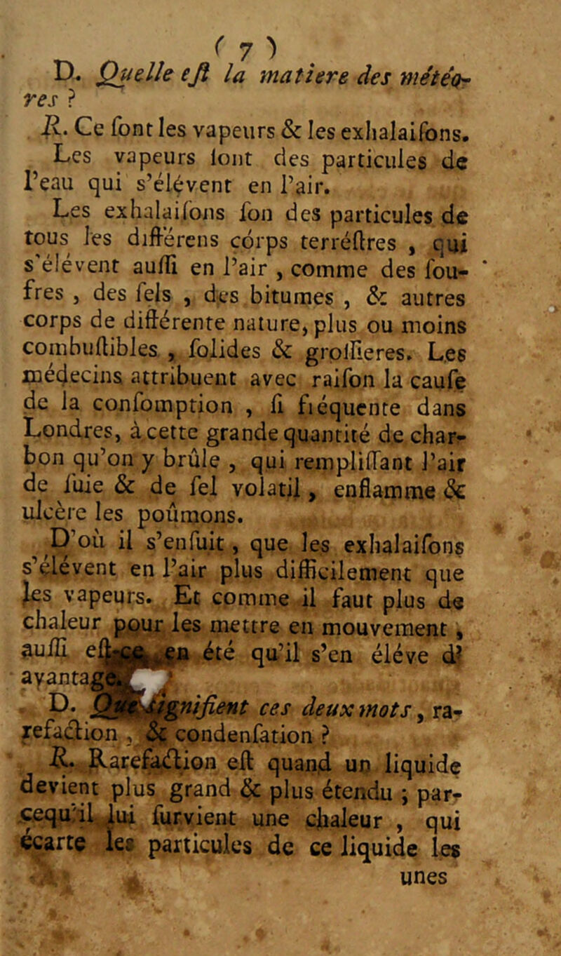 ( 7 ^ D« Quelle eji la matière des méiéo^ res ? Jv. Ce font les vapeurs & les exhalaiibns. Les vapeurs loiit des particules de Peau qui s’élèvent en l’air. Les exhalai,ions fon des particules de tous les différens corps terréftres , qui s'élèvent aulTi en l’air , comme des fou- ' fres J des fels , des bitumes , & autres corps de différente nature, plus ou moins coiubuffibles,, folides & grpllîeres. Les médecins attribuent avec raifon la caufe de la confomption , ii fiéqucnte dans Londres, deette grande quantité d,e char^ bon qu’on y brûle , qui rempüiTant l’air de iûie & de fel volatil, enflamme dé ulcère les poumons. ^ ^D’où il s’enfuit, que les exhalaifons s’çlevent en l’air plus difficilement que Jes vapeurs. Et cpmme il faut plus de chaleur ppur. les mettre en mouvement, ^uilf eff|||||yij|^ été qu’il s’en éléve df wots, rar jefaclion , ^ condenfation ? -R. p.arefa^ion eff: quarid un liquide devient plus grand ^ plus étendu ; par- .^u;il,dui fur vient une cjbaleur , qui écarte les particules de ce liquide les unes
