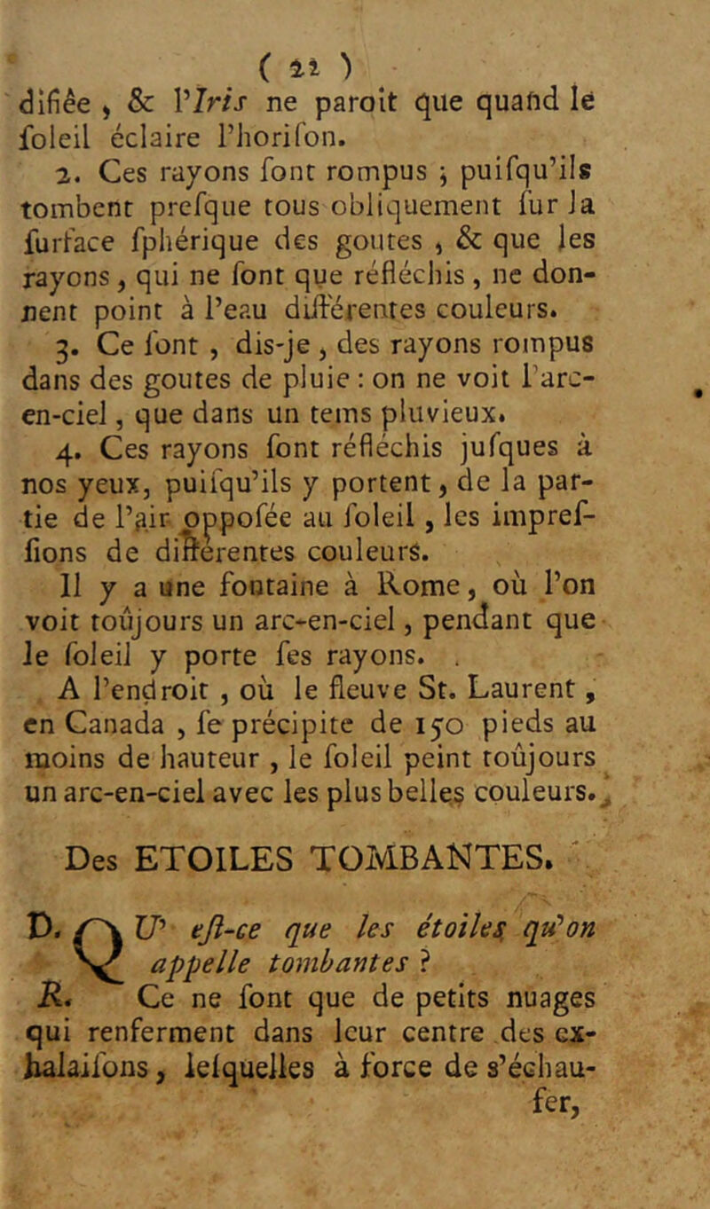 (Il ) ^ <3ifîêe , & VIris ne paroît que quand lé foleil éclaire l’horifon. 2. Ces rayons font rompus j puifqu’ils tombent prefque tous obliquement fur la furface fphérique des goûtes , & que les rayons, qui ne font que réfléchis, ne don- nent point à l’eau diiférentes couleurs. 3. Ce font , dis-je , des rayons rompus dans des goûtes de pluie : on ne voit l’arc- en-ciel , que dans un teins pluvieux. 4. Ces rayons font réfléchis jufques à nos yeux, puifqu’ils y portent, de la par- tie de l’air- oppofée au foleil, les impref- fions de differentes couleurs. 11 y a une fontaine à Rome, où l’on voit toujours un arc-en-ciel, pendant que Je foleil y porte fes rayons. A l’endroit , où le fleuve St. Laurent, en Canada , fe précipite de 150 pieds au moins de hauteur , le foleil peint toujours un arc-en-ciel avec les plus belle,§ couleurs.^ Des ETOILES TOMBANTES. ' D. Z7’ eji-ce que les étoilesi qu'mon appelle tombantes ? K* Ce ne font que de petits nuages qui renferment dans leur centre des ex- Kalaifons, leiquelles à force de s’échau- fer,