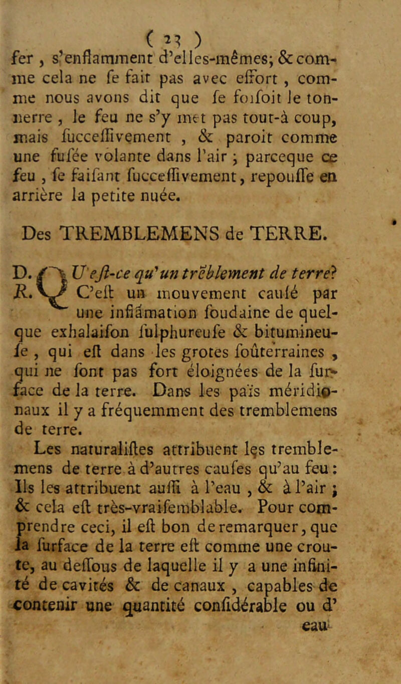 ( fer , s’enflamment d’elles-mêmes; & com- me cela ne fe fait pas avec eirort , com- me nous avons dit que fe foifoit Je ton- nerre , le feu ne s’y met pas rout-à coup, mais fuccelTivement , & paroit comme une fufée volante dans l’air ; parceque ce feu J fe faifant fucceflivement, repoufle en arrière la petite nuée. Des TREMBLEMENS de TERRE. ~ — - u'untrebkment de terre} mouvement cauié par une infiâmation foudaine de quel- que exhalaifon iulphureufe & bitumineu- ie , qui efl dans les grotes foûteVraines , qui ne font pas fort éloignées de la fuj> face de la terre. Dans les pais méridio- naux il y a fréquemment des tremblemens de terre. Les naturaliiles attribuent Içs tremble- mens de terre à d’autres caufes qu’au feu: Ils les attribuent auflî à l’eau , & à l’air ; & cela eft très-vraifemblable. Pour com- prendre ceci, il eft bon de remarquer, que la furface de la terre eft comme une croû- te, au deftbus de laquelle il y a une infini- té de cavités & de canaux , capables de contenir une quantité confidérable ou d’
