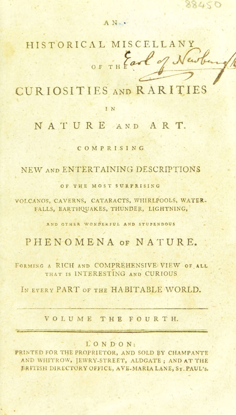 HISTORICAL O F MISCELLANY CURIOSITIES AND RARIXIES I N NATURE AND ART. COMPRISING NEW AND ENTERTAINING DESCRIPTIONS OF THE MOST SURPRISING VOLCANOS, CAVERNS, CATARACTS, WHIRLPOOLS, WATER- FALLS, EARTHQUAKES, THUNDER, LIGHTNING, AND OTHER WONDERFUL AND STUPENDOUS PHENOMENA OF NATURE. , Forming a RICH and COMPREHENSIVEi VIEW of all THAT IS INTERESTING and CURIOUS In every part of the HABITABLE WORLD. VOLUME THE FOURTH. L' O N D O N : PRINTED FOR THE PROPRIETOR, AND SOLD BY CHAMPANTE AND VVHITROVV, JEWRY-STREET, ALDGATE ; AND AT THE BRITISH DIRECTORY OFFICE, AVE-MARIA LANE, St. PAUL’S.